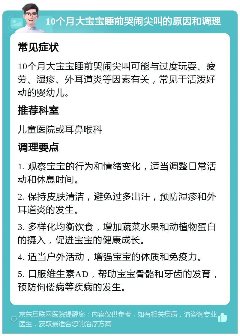 10个月大宝宝睡前哭闹尖叫的原因和调理 常见症状 10个月大宝宝睡前哭闹尖叫可能与过度玩耍、疲劳、湿疹、外耳道炎等因素有关，常见于活泼好动的婴幼儿。 推荐科室 儿童医院或耳鼻喉科 调理要点 1. 观察宝宝的行为和情绪变化，适当调整日常活动和休息时间。 2. 保持皮肤清洁，避免过多出汗，预防湿疹和外耳道炎的发生。 3. 多样化均衡饮食，增加蔬菜水果和动植物蛋白的摄入，促进宝宝的健康成长。 4. 适当户外活动，增强宝宝的体质和免疫力。 5. 口服维生素AD，帮助宝宝骨骼和牙齿的发育，预防佝偻病等疾病的发生。