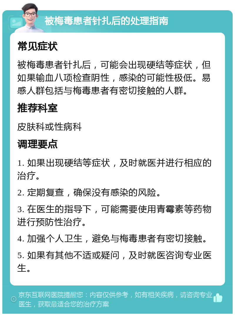 被梅毒患者针扎后的处理指南 常见症状 被梅毒患者针扎后，可能会出现硬结等症状，但如果输血八项检查阴性，感染的可能性极低。易感人群包括与梅毒患者有密切接触的人群。 推荐科室 皮肤科或性病科 调理要点 1. 如果出现硬结等症状，及时就医并进行相应的治疗。 2. 定期复查，确保没有感染的风险。 3. 在医生的指导下，可能需要使用青霉素等药物进行预防性治疗。 4. 加强个人卫生，避免与梅毒患者有密切接触。 5. 如果有其他不适或疑问，及时就医咨询专业医生。