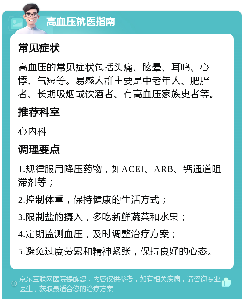 高血压就医指南 常见症状 高血压的常见症状包括头痛、眩晕、耳鸣、心悸、气短等。易感人群主要是中老年人、肥胖者、长期吸烟或饮酒者、有高血压家族史者等。 推荐科室 心内科 调理要点 1.规律服用降压药物，如ACEI、ARB、钙通道阻滞剂等； 2.控制体重，保持健康的生活方式； 3.限制盐的摄入，多吃新鲜蔬菜和水果； 4.定期监测血压，及时调整治疗方案； 5.避免过度劳累和精神紧张，保持良好的心态。