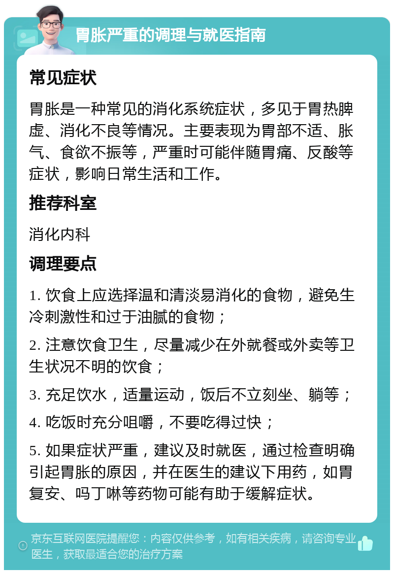 胃胀严重的调理与就医指南 常见症状 胃胀是一种常见的消化系统症状，多见于胃热脾虚、消化不良等情况。主要表现为胃部不适、胀气、食欲不振等，严重时可能伴随胃痛、反酸等症状，影响日常生活和工作。 推荐科室 消化内科 调理要点 1. 饮食上应选择温和清淡易消化的食物，避免生冷刺激性和过于油腻的食物； 2. 注意饮食卫生，尽量减少在外就餐或外卖等卫生状况不明的饮食； 3. 充足饮水，适量运动，饭后不立刻坐、躺等； 4. 吃饭时充分咀嚼，不要吃得过快； 5. 如果症状严重，建议及时就医，通过检查明确引起胃胀的原因，并在医生的建议下用药，如胃复安、吗丁啉等药物可能有助于缓解症状。