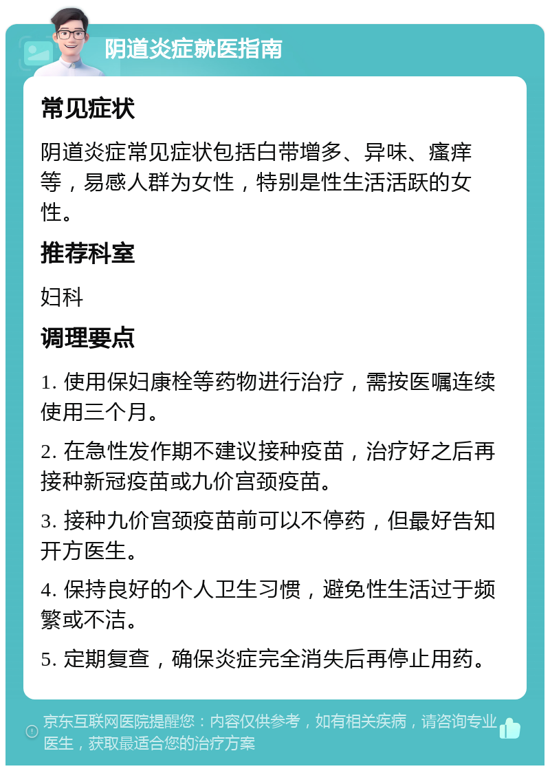 阴道炎症就医指南 常见症状 阴道炎症常见症状包括白带增多、异味、瘙痒等，易感人群为女性，特别是性生活活跃的女性。 推荐科室 妇科 调理要点 1. 使用保妇康栓等药物进行治疗，需按医嘱连续使用三个月。 2. 在急性发作期不建议接种疫苗，治疗好之后再接种新冠疫苗或九价宫颈疫苗。 3. 接种九价宫颈疫苗前可以不停药，但最好告知开方医生。 4. 保持良好的个人卫生习惯，避免性生活过于频繁或不洁。 5. 定期复查，确保炎症完全消失后再停止用药。