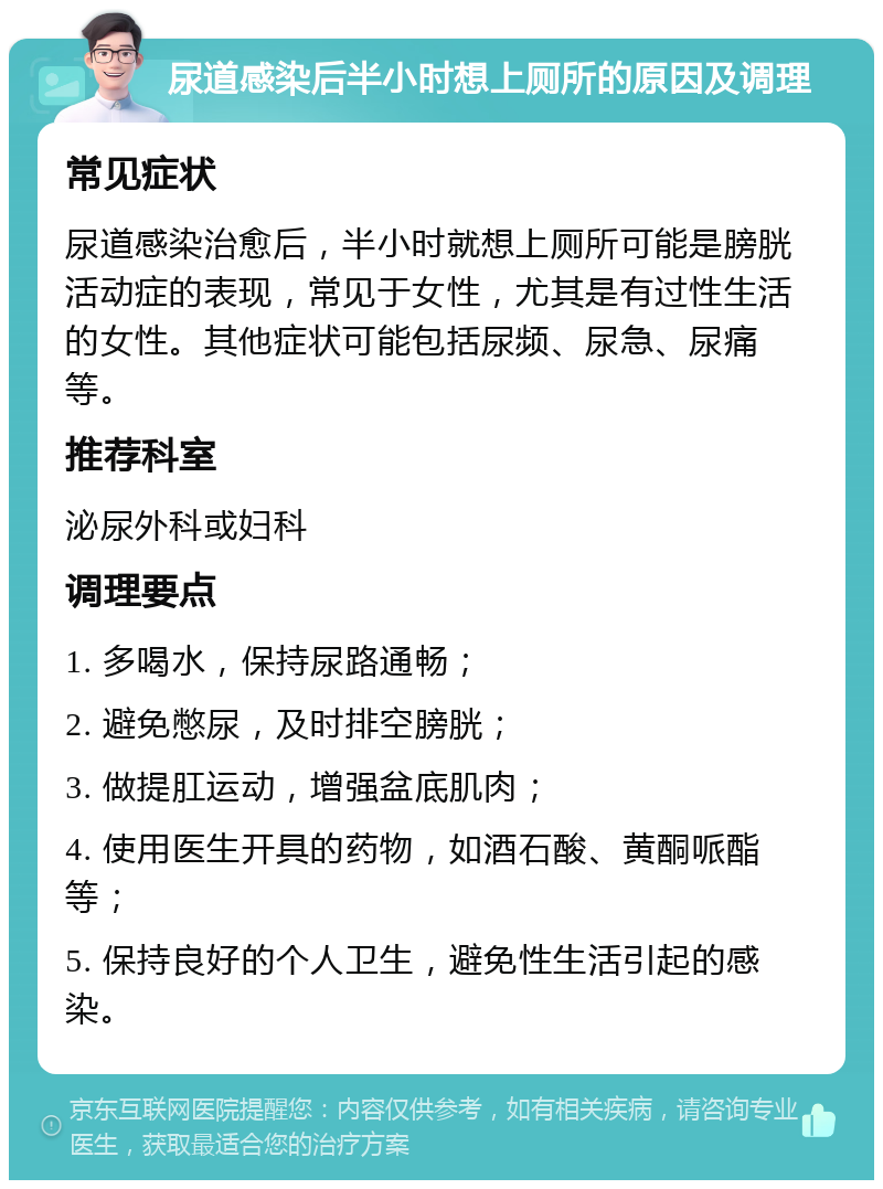 尿道感染后半小时想上厕所的原因及调理 常见症状 尿道感染治愈后，半小时就想上厕所可能是膀胱活动症的表现，常见于女性，尤其是有过性生活的女性。其他症状可能包括尿频、尿急、尿痛等。 推荐科室 泌尿外科或妇科 调理要点 1. 多喝水，保持尿路通畅； 2. 避免憋尿，及时排空膀胱； 3. 做提肛运动，增强盆底肌肉； 4. 使用医生开具的药物，如酒石酸、黄酮哌酯等； 5. 保持良好的个人卫生，避免性生活引起的感染。