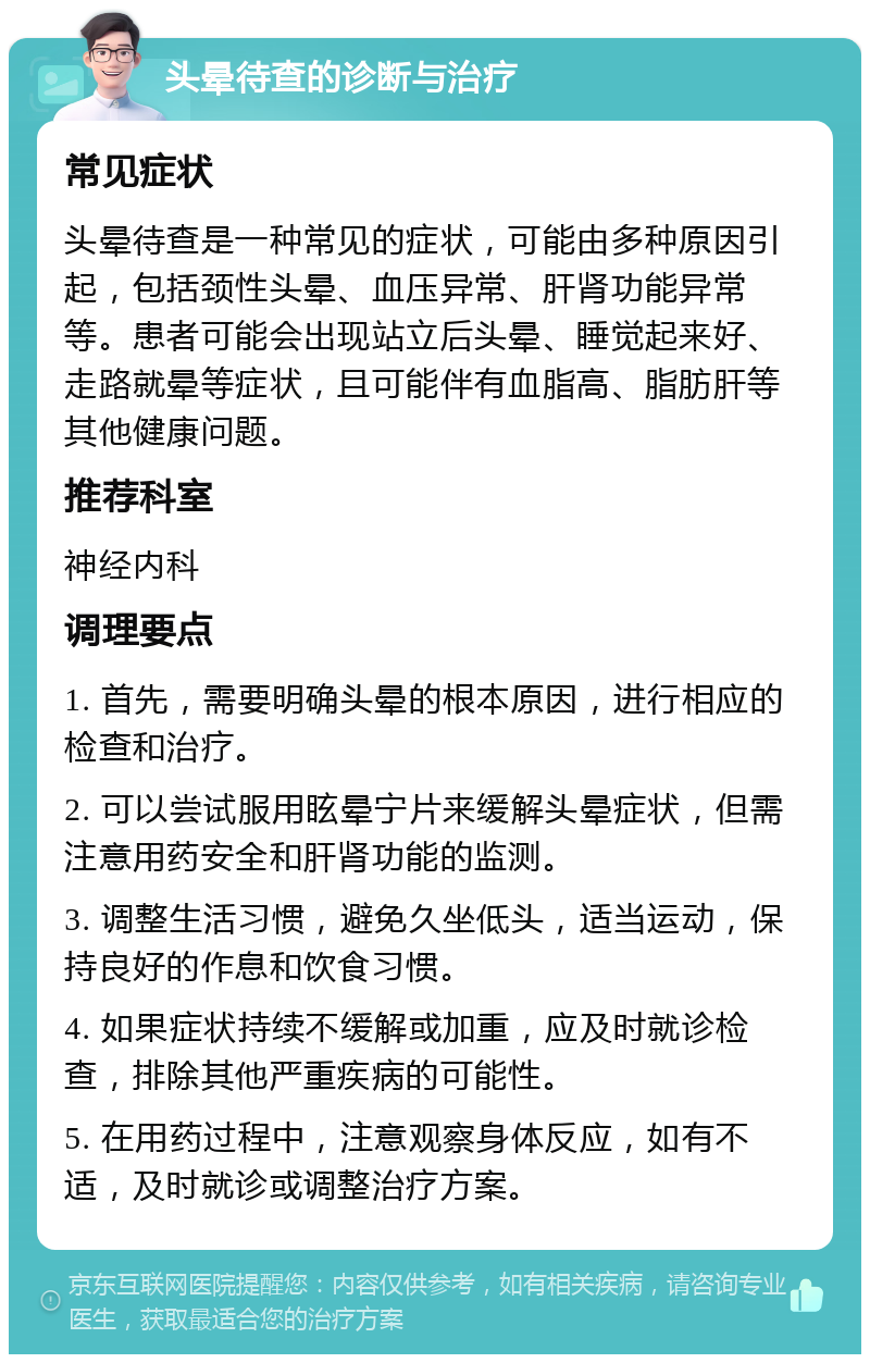 头晕待查的诊断与治疗 常见症状 头晕待查是一种常见的症状，可能由多种原因引起，包括颈性头晕、血压异常、肝肾功能异常等。患者可能会出现站立后头晕、睡觉起来好、走路就晕等症状，且可能伴有血脂高、脂肪肝等其他健康问题。 推荐科室 神经内科 调理要点 1. 首先，需要明确头晕的根本原因，进行相应的检查和治疗。 2. 可以尝试服用眩晕宁片来缓解头晕症状，但需注意用药安全和肝肾功能的监测。 3. 调整生活习惯，避免久坐低头，适当运动，保持良好的作息和饮食习惯。 4. 如果症状持续不缓解或加重，应及时就诊检查，排除其他严重疾病的可能性。 5. 在用药过程中，注意观察身体反应，如有不适，及时就诊或调整治疗方案。