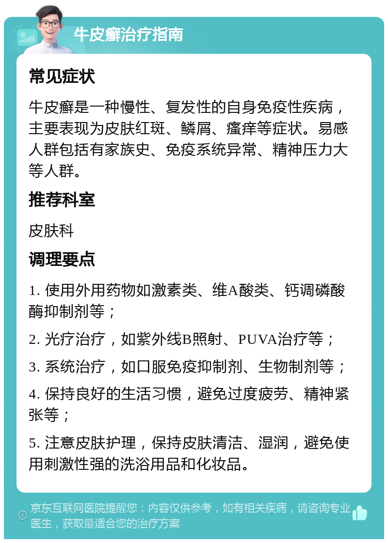 牛皮癣治疗指南 常见症状 牛皮癣是一种慢性、复发性的自身免疫性疾病，主要表现为皮肤红斑、鳞屑、瘙痒等症状。易感人群包括有家族史、免疫系统异常、精神压力大等人群。 推荐科室 皮肤科 调理要点 1. 使用外用药物如激素类、维A酸类、钙调磷酸酶抑制剂等； 2. 光疗治疗，如紫外线B照射、PUVA治疗等； 3. 系统治疗，如口服免疫抑制剂、生物制剂等； 4. 保持良好的生活习惯，避免过度疲劳、精神紧张等； 5. 注意皮肤护理，保持皮肤清洁、湿润，避免使用刺激性强的洗浴用品和化妆品。