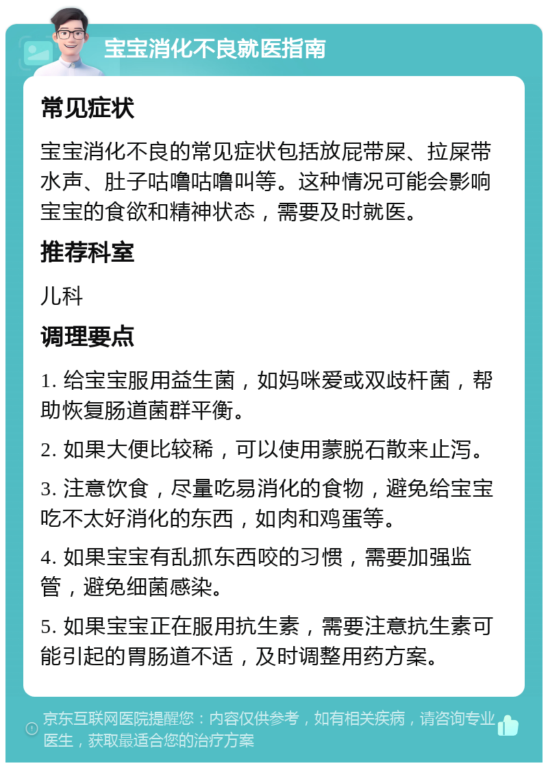 宝宝消化不良就医指南 常见症状 宝宝消化不良的常见症状包括放屁带屎、拉屎带水声、肚子咕噜咕噜叫等。这种情况可能会影响宝宝的食欲和精神状态，需要及时就医。 推荐科室 儿科 调理要点 1. 给宝宝服用益生菌，如妈咪爱或双歧杆菌，帮助恢复肠道菌群平衡。 2. 如果大便比较稀，可以使用蒙脱石散来止泻。 3. 注意饮食，尽量吃易消化的食物，避免给宝宝吃不太好消化的东西，如肉和鸡蛋等。 4. 如果宝宝有乱抓东西咬的习惯，需要加强监管，避免细菌感染。 5. 如果宝宝正在服用抗生素，需要注意抗生素可能引起的胃肠道不适，及时调整用药方案。