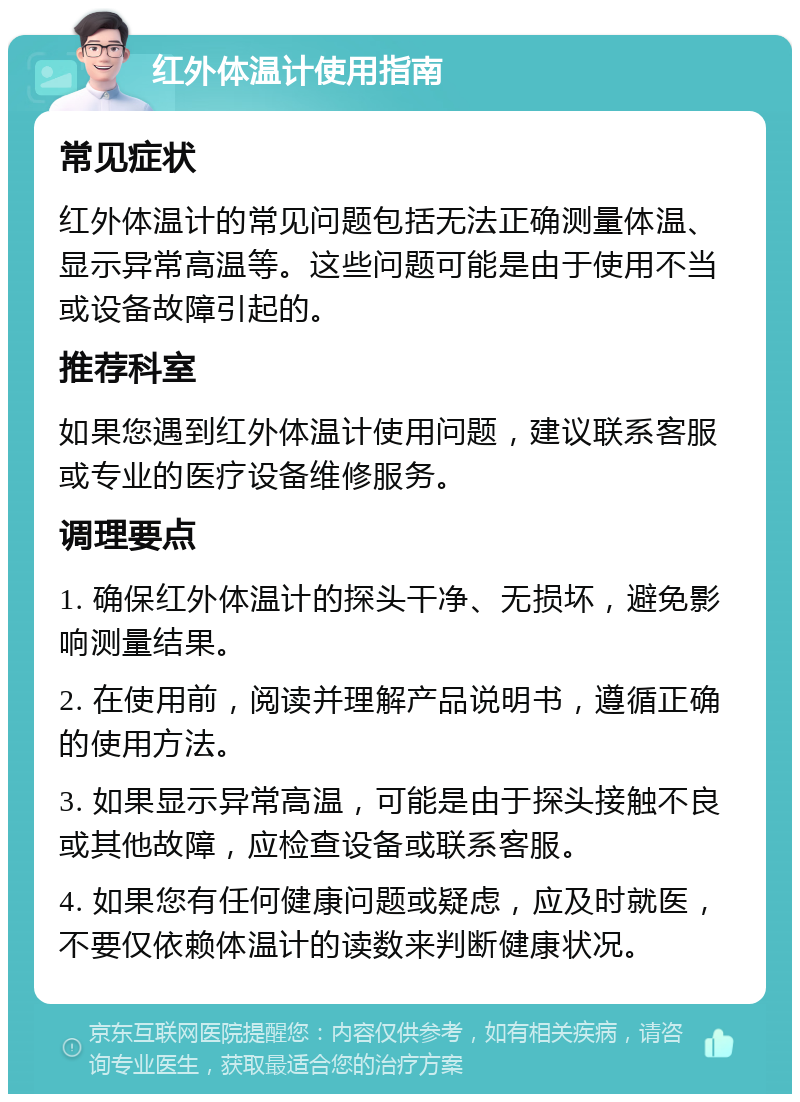 红外体温计使用指南 常见症状 红外体温计的常见问题包括无法正确测量体温、显示异常高温等。这些问题可能是由于使用不当或设备故障引起的。 推荐科室 如果您遇到红外体温计使用问题，建议联系客服或专业的医疗设备维修服务。 调理要点 1. 确保红外体温计的探头干净、无损坏，避免影响测量结果。 2. 在使用前，阅读并理解产品说明书，遵循正确的使用方法。 3. 如果显示异常高温，可能是由于探头接触不良或其他故障，应检查设备或联系客服。 4. 如果您有任何健康问题或疑虑，应及时就医，不要仅依赖体温计的读数来判断健康状况。