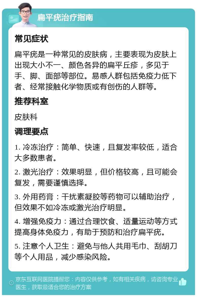 扁平疣治疗指南 常见症状 扁平疣是一种常见的皮肤病，主要表现为皮肤上出现大小不一、颜色各异的扁平丘疹，多见于手、脚、面部等部位。易感人群包括免疫力低下者、经常接触化学物质或有创伤的人群等。 推荐科室 皮肤科 调理要点 1. 冷冻治疗：简单、快速，且复发率较低，适合大多数患者。 2. 激光治疗：效果明显，但价格较高，且可能会复发，需要谨慎选择。 3. 外用药膏：干扰素凝胶等药物可以辅助治疗，但效果不如冷冻或激光治疗明显。 4. 增强免疫力：通过合理饮食、适量运动等方式提高身体免疫力，有助于预防和治疗扁平疣。 5. 注意个人卫生：避免与他人共用毛巾、刮胡刀等个人用品，减少感染风险。