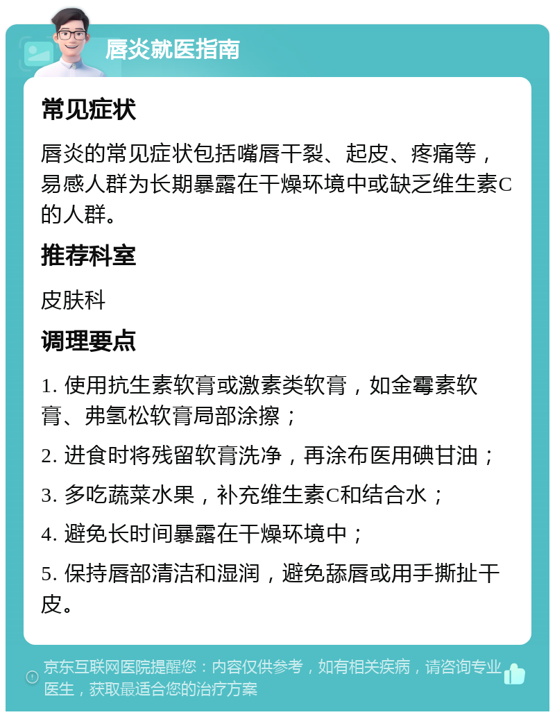 唇炎就医指南 常见症状 唇炎的常见症状包括嘴唇干裂、起皮、疼痛等，易感人群为长期暴露在干燥环境中或缺乏维生素C的人群。 推荐科室 皮肤科 调理要点 1. 使用抗生素软膏或激素类软膏，如金霉素软膏、弗氢松软膏局部涂擦； 2. 进食时将残留软膏洗净，再涂布医用碘甘油； 3. 多吃蔬菜水果，补充维生素C和结合水； 4. 避免长时间暴露在干燥环境中； 5. 保持唇部清洁和湿润，避免舔唇或用手撕扯干皮。