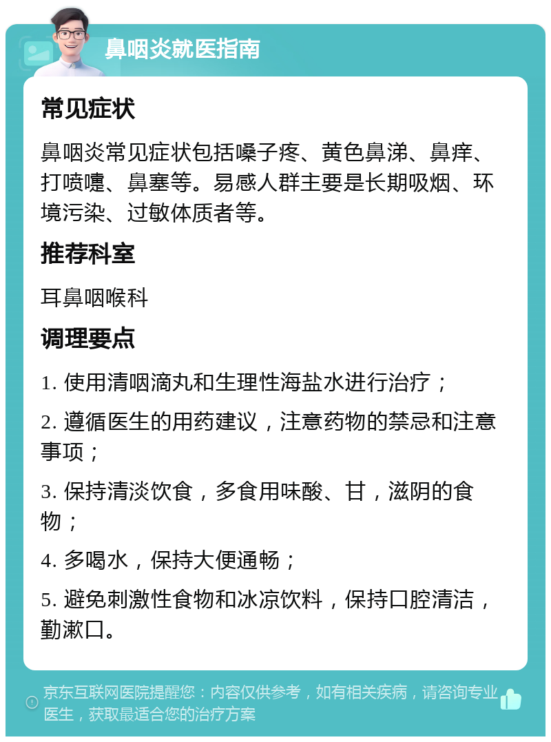 鼻咽炎就医指南 常见症状 鼻咽炎常见症状包括嗓子疼、黄色鼻涕、鼻痒、打喷嚏、鼻塞等。易感人群主要是长期吸烟、环境污染、过敏体质者等。 推荐科室 耳鼻咽喉科 调理要点 1. 使用清咽滴丸和生理性海盐水进行治疗； 2. 遵循医生的用药建议，注意药物的禁忌和注意事项； 3. 保持清淡饮食，多食用味酸、甘，滋阴的食物； 4. 多喝水，保持大便通畅； 5. 避免刺激性食物和冰凉饮料，保持口腔清洁，勤漱口。