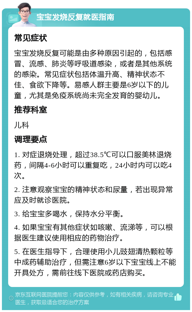 宝宝发烧反复就医指南 常见症状 宝宝发烧反复可能是由多种原因引起的，包括感冒、流感、肺炎等呼吸道感染，或者是其他系统的感染。常见症状包括体温升高、精神状态不佳、食欲下降等。易感人群主要是6岁以下的儿童，尤其是免疫系统尚未完全发育的婴幼儿。 推荐科室 儿科 调理要点 1. 对症退烧处理，超过38.5℃可以口服美林退烧药，间隔4-6小时可以重复吃，24小时内可以吃4次。 2. 注意观察宝宝的精神状态和尿量，若出现异常应及时就诊医院。 3. 给宝宝多喝水，保持水分平衡。 4. 如果宝宝有其他症状如咳嗽、流涕等，可以根据医生建议使用相应的药物治疗。 5. 在医生指导下，合理使用小儿豉翅清热颗粒等中成药辅助治疗，但需注意6岁以下宝宝线上不能开具处方，需前往线下医院或药店购买。