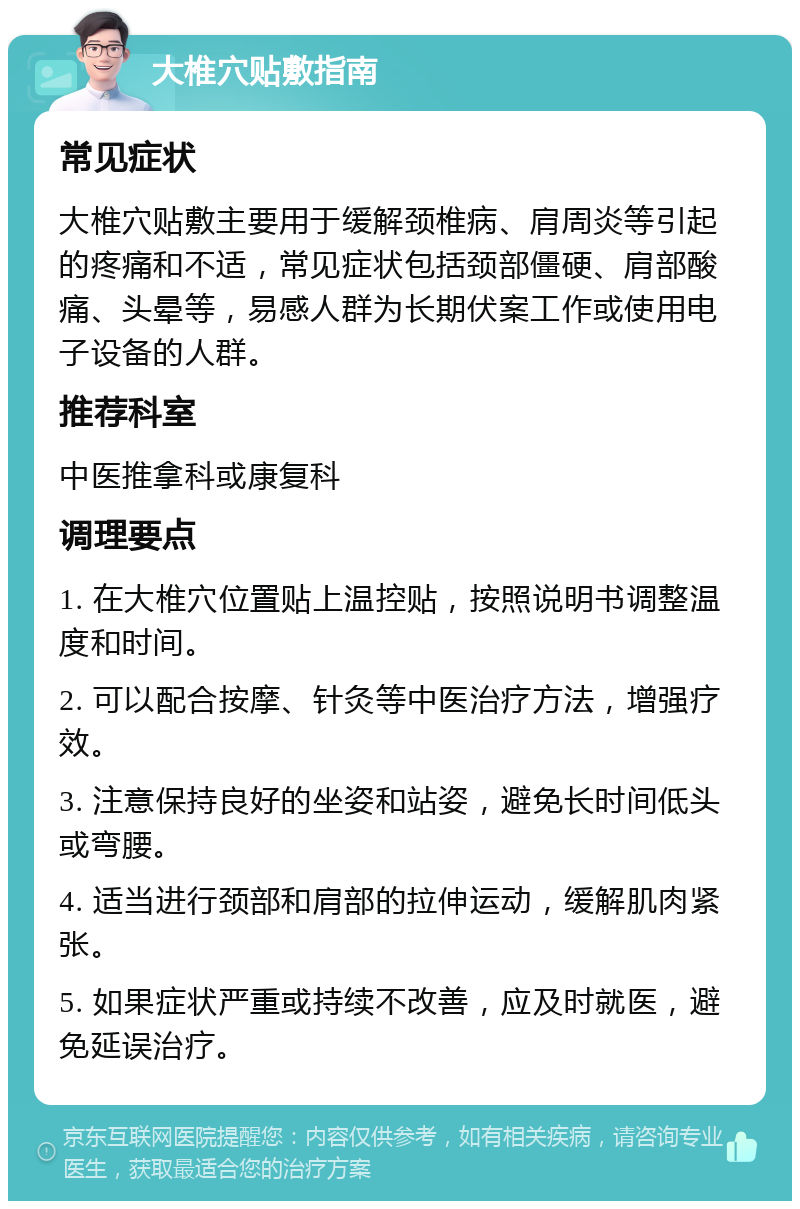 大椎穴贴敷指南 常见症状 大椎穴贴敷主要用于缓解颈椎病、肩周炎等引起的疼痛和不适，常见症状包括颈部僵硬、肩部酸痛、头晕等，易感人群为长期伏案工作或使用电子设备的人群。 推荐科室 中医推拿科或康复科 调理要点 1. 在大椎穴位置贴上温控贴，按照说明书调整温度和时间。 2. 可以配合按摩、针灸等中医治疗方法，增强疗效。 3. 注意保持良好的坐姿和站姿，避免长时间低头或弯腰。 4. 适当进行颈部和肩部的拉伸运动，缓解肌肉紧张。 5. 如果症状严重或持续不改善，应及时就医，避免延误治疗。