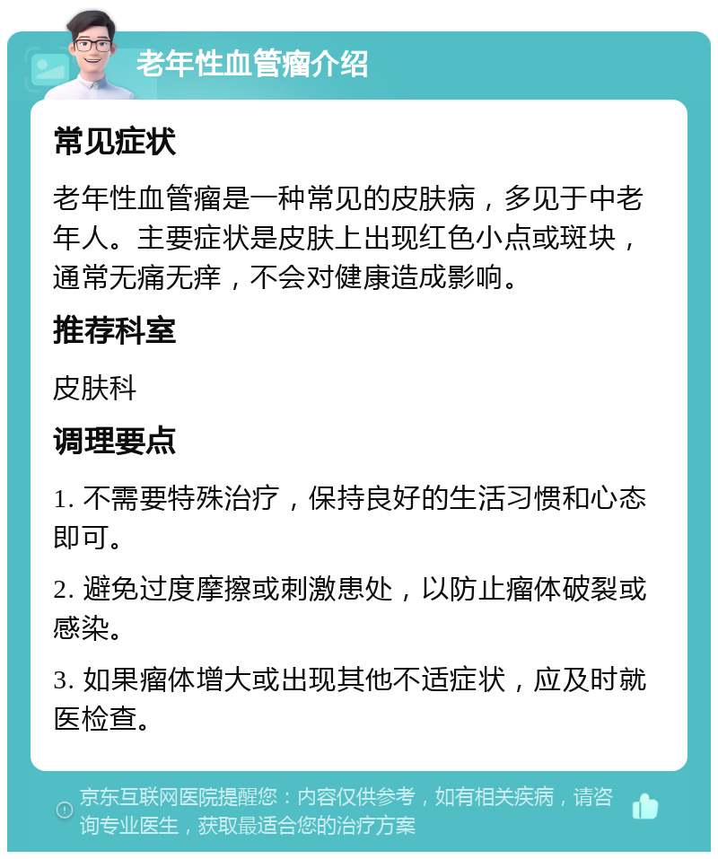 老年性血管瘤介绍 常见症状 老年性血管瘤是一种常见的皮肤病，多见于中老年人。主要症状是皮肤上出现红色小点或斑块，通常无痛无痒，不会对健康造成影响。 推荐科室 皮肤科 调理要点 1. 不需要特殊治疗，保持良好的生活习惯和心态即可。 2. 避免过度摩擦或刺激患处，以防止瘤体破裂或感染。 3. 如果瘤体增大或出现其他不适症状，应及时就医检查。