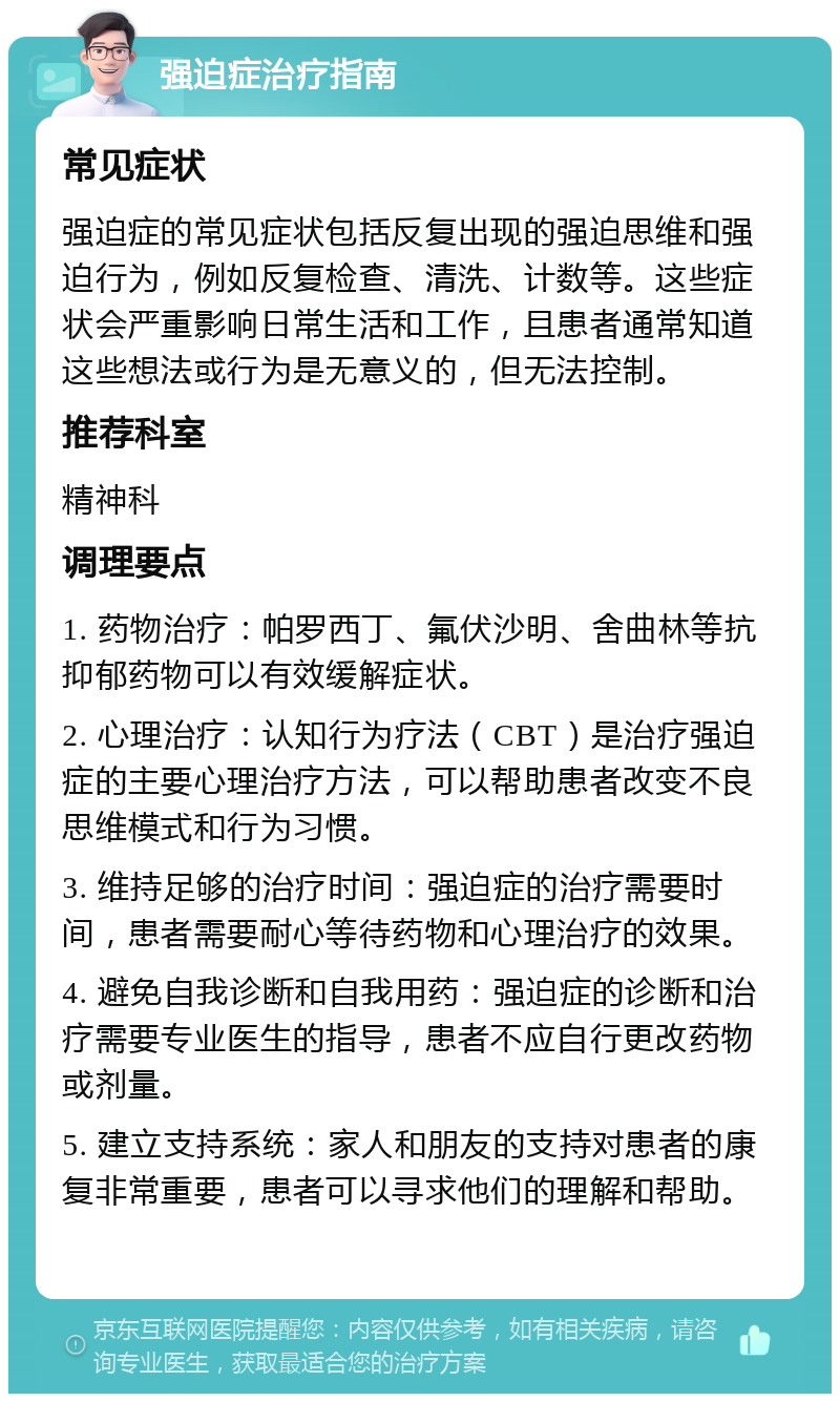 强迫症治疗指南 常见症状 强迫症的常见症状包括反复出现的强迫思维和强迫行为，例如反复检查、清洗、计数等。这些症状会严重影响日常生活和工作，且患者通常知道这些想法或行为是无意义的，但无法控制。 推荐科室 精神科 调理要点 1. 药物治疗：帕罗西丁、氟伏沙明、舍曲林等抗抑郁药物可以有效缓解症状。 2. 心理治疗：认知行为疗法（CBT）是治疗强迫症的主要心理治疗方法，可以帮助患者改变不良思维模式和行为习惯。 3. 维持足够的治疗时间：强迫症的治疗需要时间，患者需要耐心等待药物和心理治疗的效果。 4. 避免自我诊断和自我用药：强迫症的诊断和治疗需要专业医生的指导，患者不应自行更改药物或剂量。 5. 建立支持系统：家人和朋友的支持对患者的康复非常重要，患者可以寻求他们的理解和帮助。