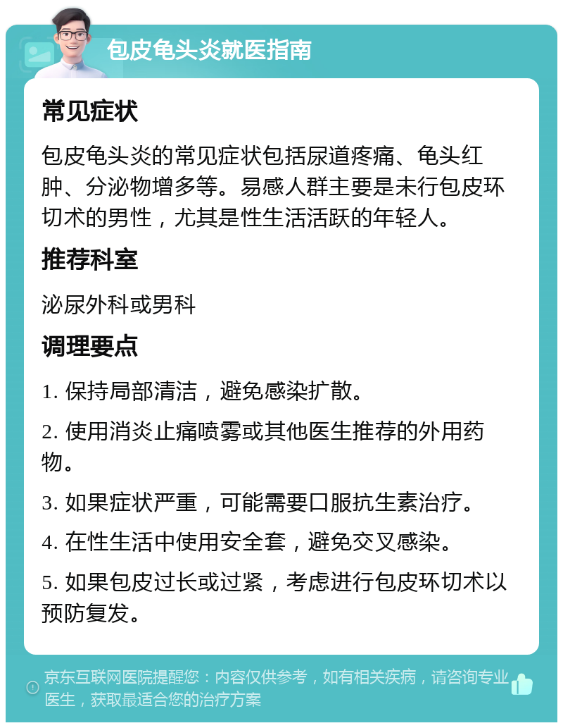 包皮龟头炎就医指南 常见症状 包皮龟头炎的常见症状包括尿道疼痛、龟头红肿、分泌物增多等。易感人群主要是未行包皮环切术的男性，尤其是性生活活跃的年轻人。 推荐科室 泌尿外科或男科 调理要点 1. 保持局部清洁，避免感染扩散。 2. 使用消炎止痛喷雾或其他医生推荐的外用药物。 3. 如果症状严重，可能需要口服抗生素治疗。 4. 在性生活中使用安全套，避免交叉感染。 5. 如果包皮过长或过紧，考虑进行包皮环切术以预防复发。