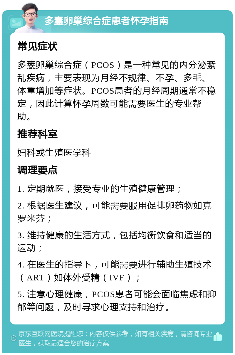 多囊卵巢综合症患者怀孕指南 常见症状 多囊卵巢综合症（PCOS）是一种常见的内分泌紊乱疾病，主要表现为月经不规律、不孕、多毛、体重增加等症状。PCOS患者的月经周期通常不稳定，因此计算怀孕周数可能需要医生的专业帮助。 推荐科室 妇科或生殖医学科 调理要点 1. 定期就医，接受专业的生殖健康管理； 2. 根据医生建议，可能需要服用促排卵药物如克罗米芬； 3. 维持健康的生活方式，包括均衡饮食和适当的运动； 4. 在医生的指导下，可能需要进行辅助生殖技术（ART）如体外受精（IVF）； 5. 注意心理健康，PCOS患者可能会面临焦虑和抑郁等问题，及时寻求心理支持和治疗。