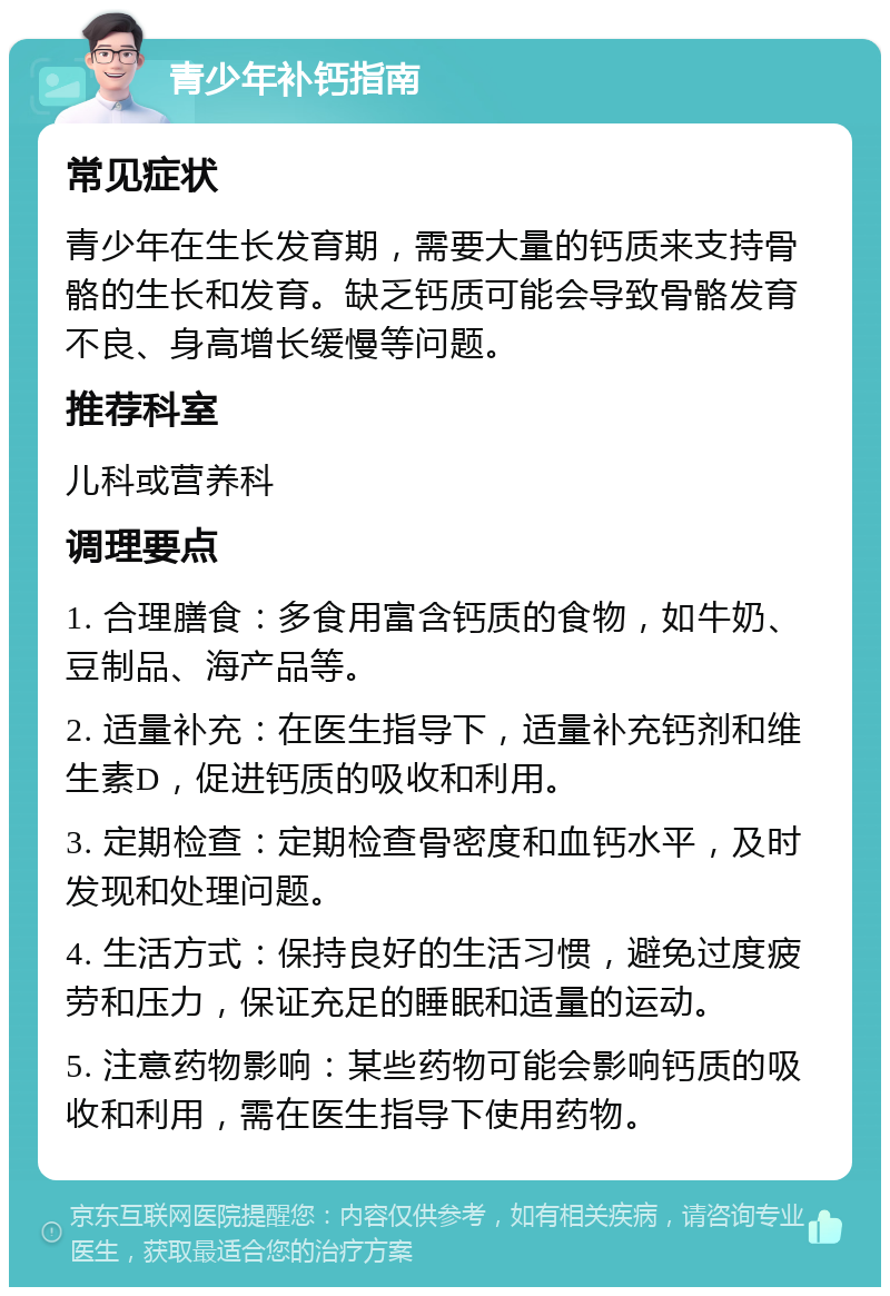 青少年补钙指南 常见症状 青少年在生长发育期，需要大量的钙质来支持骨骼的生长和发育。缺乏钙质可能会导致骨骼发育不良、身高增长缓慢等问题。 推荐科室 儿科或营养科 调理要点 1. 合理膳食：多食用富含钙质的食物，如牛奶、豆制品、海产品等。 2. 适量补充：在医生指导下，适量补充钙剂和维生素D，促进钙质的吸收和利用。 3. 定期检查：定期检查骨密度和血钙水平，及时发现和处理问题。 4. 生活方式：保持良好的生活习惯，避免过度疲劳和压力，保证充足的睡眠和适量的运动。 5. 注意药物影响：某些药物可能会影响钙质的吸收和利用，需在医生指导下使用药物。