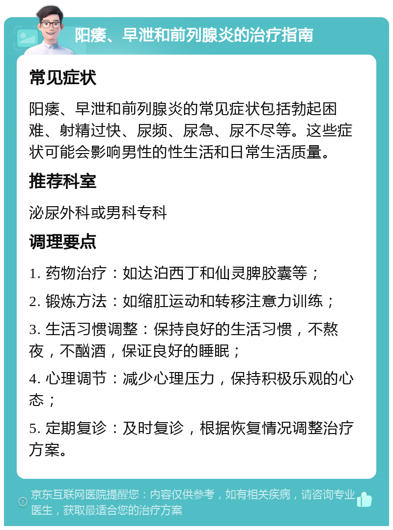 阳痿、早泄和前列腺炎的治疗指南 常见症状 阳痿、早泄和前列腺炎的常见症状包括勃起困难、射精过快、尿频、尿急、尿不尽等。这些症状可能会影响男性的性生活和日常生活质量。 推荐科室 泌尿外科或男科专科 调理要点 1. 药物治疗：如达泊西丁和仙灵脾胶囊等； 2. 锻炼方法：如缩肛运动和转移注意力训练； 3. 生活习惯调整：保持良好的生活习惯，不熬夜，不酗酒，保证良好的睡眠； 4. 心理调节：减少心理压力，保持积极乐观的心态； 5. 定期复诊：及时复诊，根据恢复情况调整治疗方案。