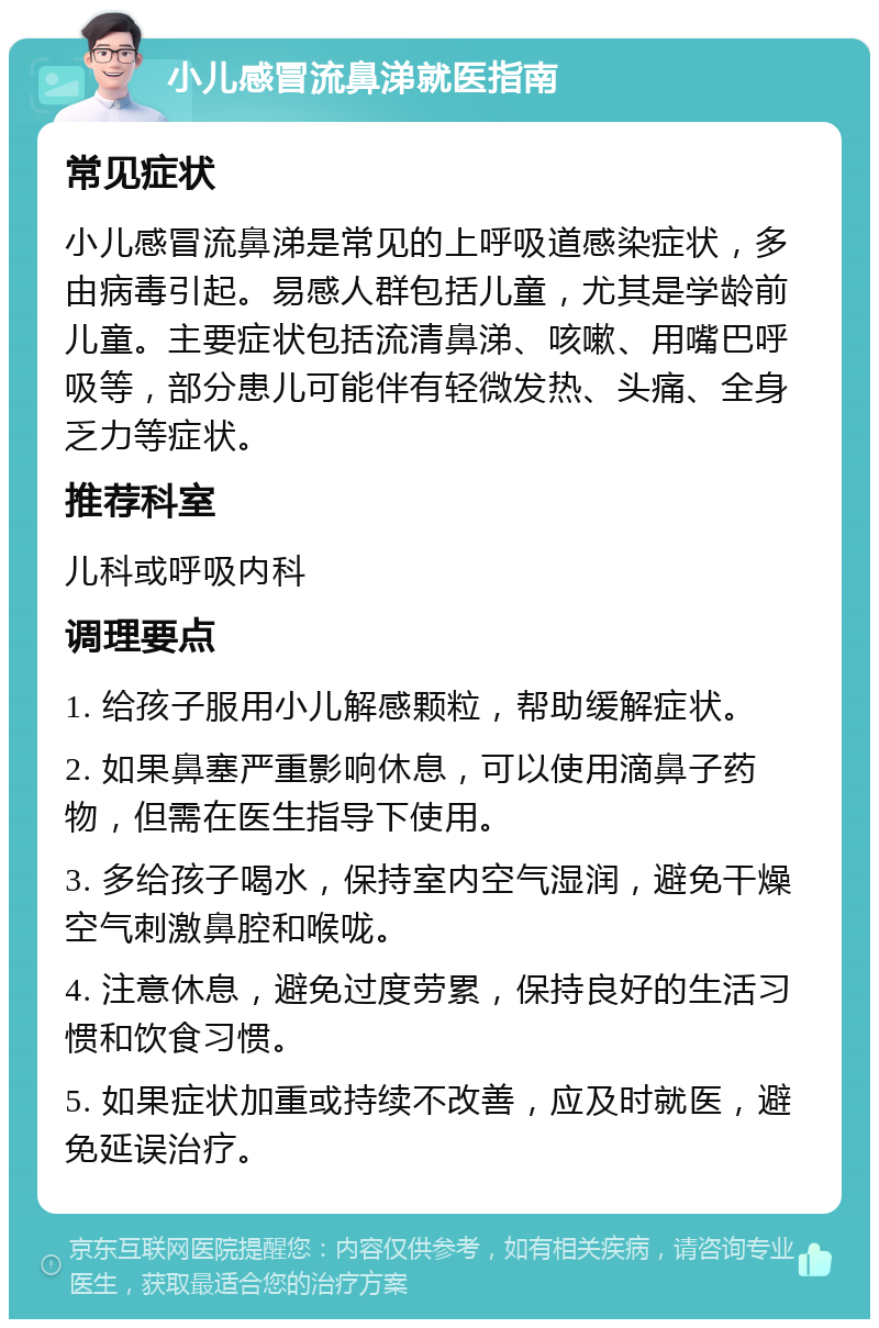 小儿感冒流鼻涕就医指南 常见症状 小儿感冒流鼻涕是常见的上呼吸道感染症状，多由病毒引起。易感人群包括儿童，尤其是学龄前儿童。主要症状包括流清鼻涕、咳嗽、用嘴巴呼吸等，部分患儿可能伴有轻微发热、头痛、全身乏力等症状。 推荐科室 儿科或呼吸内科 调理要点 1. 给孩子服用小儿解感颗粒，帮助缓解症状。 2. 如果鼻塞严重影响休息，可以使用滴鼻子药物，但需在医生指导下使用。 3. 多给孩子喝水，保持室内空气湿润，避免干燥空气刺激鼻腔和喉咙。 4. 注意休息，避免过度劳累，保持良好的生活习惯和饮食习惯。 5. 如果症状加重或持续不改善，应及时就医，避免延误治疗。