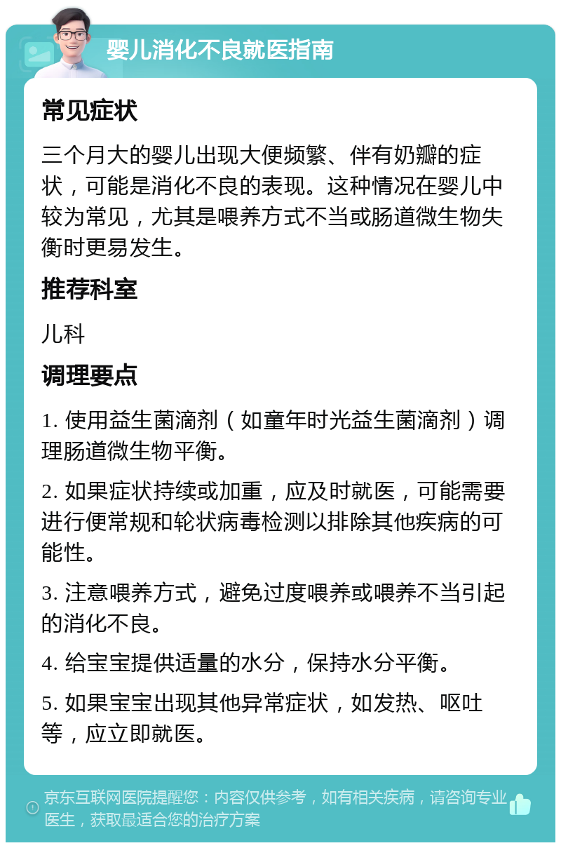 婴儿消化不良就医指南 常见症状 三个月大的婴儿出现大便频繁、伴有奶瓣的症状，可能是消化不良的表现。这种情况在婴儿中较为常见，尤其是喂养方式不当或肠道微生物失衡时更易发生。 推荐科室 儿科 调理要点 1. 使用益生菌滴剂（如童年时光益生菌滴剂）调理肠道微生物平衡。 2. 如果症状持续或加重，应及时就医，可能需要进行便常规和轮状病毒检测以排除其他疾病的可能性。 3. 注意喂养方式，避免过度喂养或喂养不当引起的消化不良。 4. 给宝宝提供适量的水分，保持水分平衡。 5. 如果宝宝出现其他异常症状，如发热、呕吐等，应立即就医。