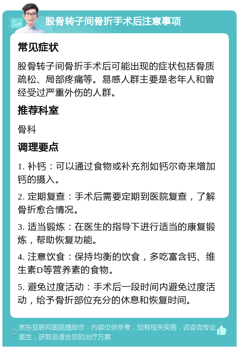 股骨转子间骨折手术后注意事项 常见症状 股骨转子间骨折手术后可能出现的症状包括骨质疏松、局部疼痛等。易感人群主要是老年人和曾经受过严重外伤的人群。 推荐科室 骨科 调理要点 1. 补钙：可以通过食物或补充剂如钙尔奇来增加钙的摄入。 2. 定期复查：手术后需要定期到医院复查，了解骨折愈合情况。 3. 适当锻炼：在医生的指导下进行适当的康复锻炼，帮助恢复功能。 4. 注意饮食：保持均衡的饮食，多吃富含钙、维生素D等营养素的食物。 5. 避免过度活动：手术后一段时间内避免过度活动，给予骨折部位充分的休息和恢复时间。