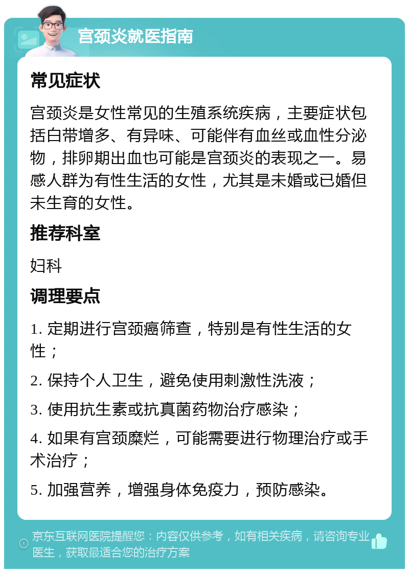 宫颈炎就医指南 常见症状 宫颈炎是女性常见的生殖系统疾病，主要症状包括白带增多、有异味、可能伴有血丝或血性分泌物，排卵期出血也可能是宫颈炎的表现之一。易感人群为有性生活的女性，尤其是未婚或已婚但未生育的女性。 推荐科室 妇科 调理要点 1. 定期进行宫颈癌筛查，特别是有性生活的女性； 2. 保持个人卫生，避免使用刺激性洗液； 3. 使用抗生素或抗真菌药物治疗感染； 4. 如果有宫颈糜烂，可能需要进行物理治疗或手术治疗； 5. 加强营养，增强身体免疫力，预防感染。