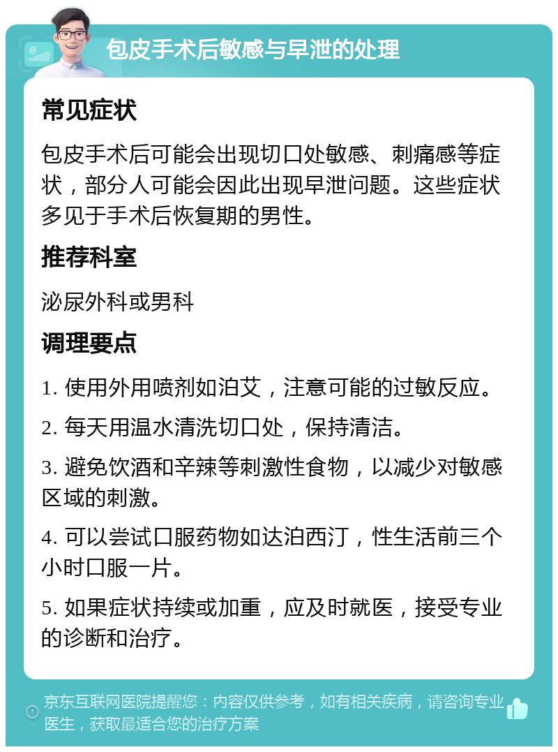 包皮手术后敏感与早泄的处理 常见症状 包皮手术后可能会出现切口处敏感、刺痛感等症状，部分人可能会因此出现早泄问题。这些症状多见于手术后恢复期的男性。 推荐科室 泌尿外科或男科 调理要点 1. 使用外用喷剂如泊艾，注意可能的过敏反应。 2. 每天用温水清洗切口处，保持清洁。 3. 避免饮酒和辛辣等刺激性食物，以减少对敏感区域的刺激。 4. 可以尝试口服药物如达泊西汀，性生活前三个小时口服一片。 5. 如果症状持续或加重，应及时就医，接受专业的诊断和治疗。