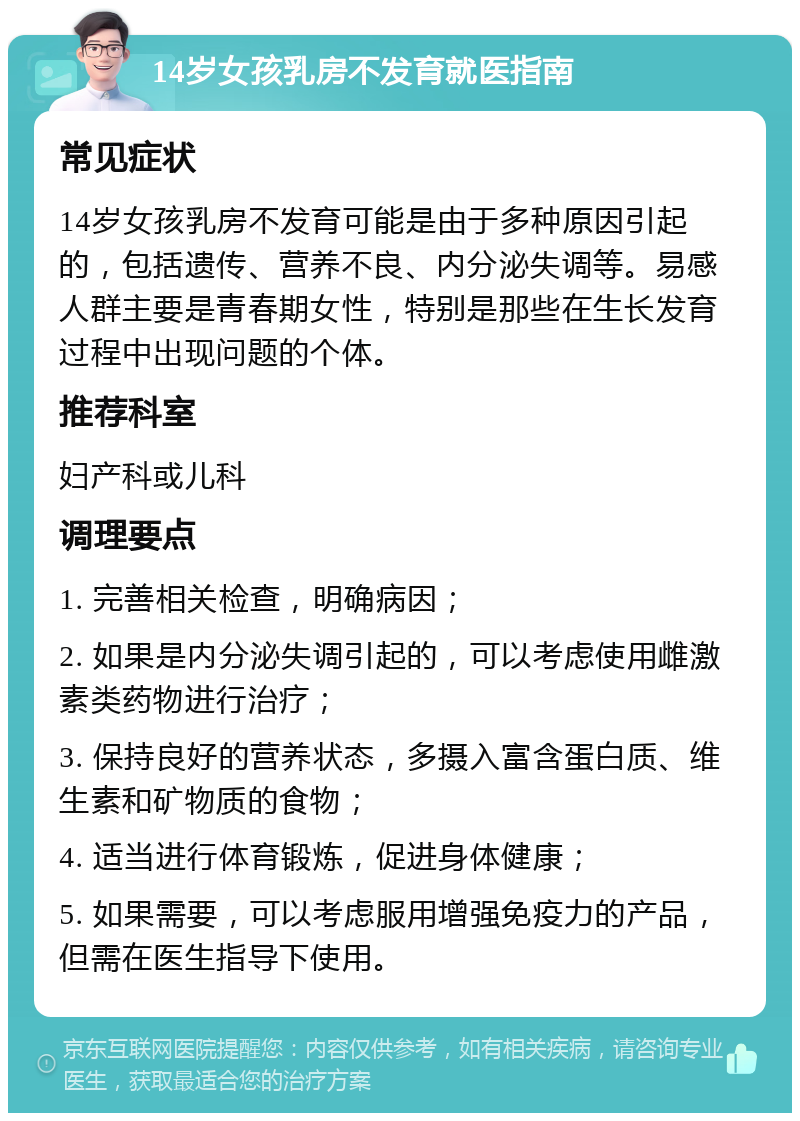 14岁女孩乳房不发育就医指南 常见症状 14岁女孩乳房不发育可能是由于多种原因引起的，包括遗传、营养不良、内分泌失调等。易感人群主要是青春期女性，特别是那些在生长发育过程中出现问题的个体。 推荐科室 妇产科或儿科 调理要点 1. 完善相关检查，明确病因； 2. 如果是内分泌失调引起的，可以考虑使用雌激素类药物进行治疗； 3. 保持良好的营养状态，多摄入富含蛋白质、维生素和矿物质的食物； 4. 适当进行体育锻炼，促进身体健康； 5. 如果需要，可以考虑服用增强免疫力的产品，但需在医生指导下使用。