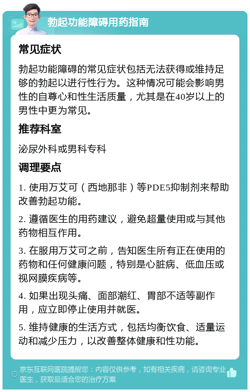 勃起功能障碍用药指南 常见症状 勃起功能障碍的常见症状包括无法获得或维持足够的勃起以进行性行为。这种情况可能会影响男性的自尊心和性生活质量，尤其是在40岁以上的男性中更为常见。 推荐科室 泌尿外科或男科专科 调理要点 1. 使用万艾可（西地那非）等PDE5抑制剂来帮助改善勃起功能。 2. 遵循医生的用药建议，避免超量使用或与其他药物相互作用。 3. 在服用万艾可之前，告知医生所有正在使用的药物和任何健康问题，特别是心脏病、低血压或视网膜疾病等。 4. 如果出现头痛、面部潮红、胃部不适等副作用，应立即停止使用并就医。 5. 维持健康的生活方式，包括均衡饮食、适量运动和减少压力，以改善整体健康和性功能。