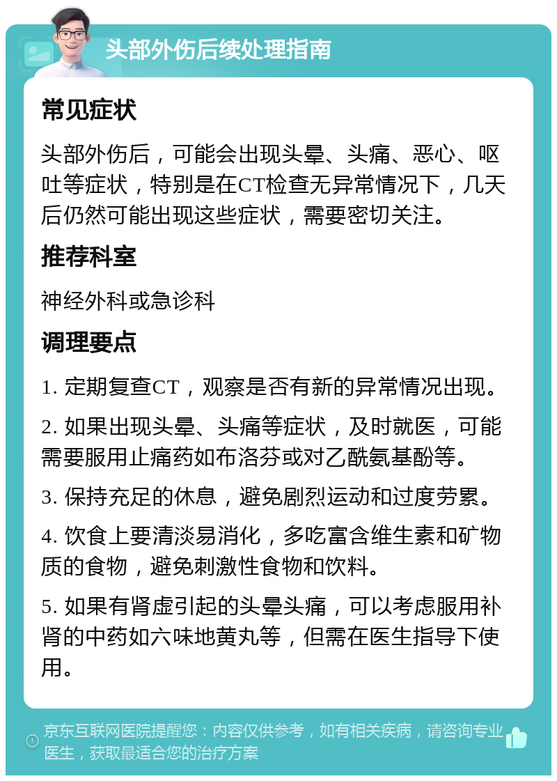 头部外伤后续处理指南 常见症状 头部外伤后，可能会出现头晕、头痛、恶心、呕吐等症状，特别是在CT检查无异常情况下，几天后仍然可能出现这些症状，需要密切关注。 推荐科室 神经外科或急诊科 调理要点 1. 定期复查CT，观察是否有新的异常情况出现。 2. 如果出现头晕、头痛等症状，及时就医，可能需要服用止痛药如布洛芬或对乙酰氨基酚等。 3. 保持充足的休息，避免剧烈运动和过度劳累。 4. 饮食上要清淡易消化，多吃富含维生素和矿物质的食物，避免刺激性食物和饮料。 5. 如果有肾虚引起的头晕头痛，可以考虑服用补肾的中药如六味地黄丸等，但需在医生指导下使用。