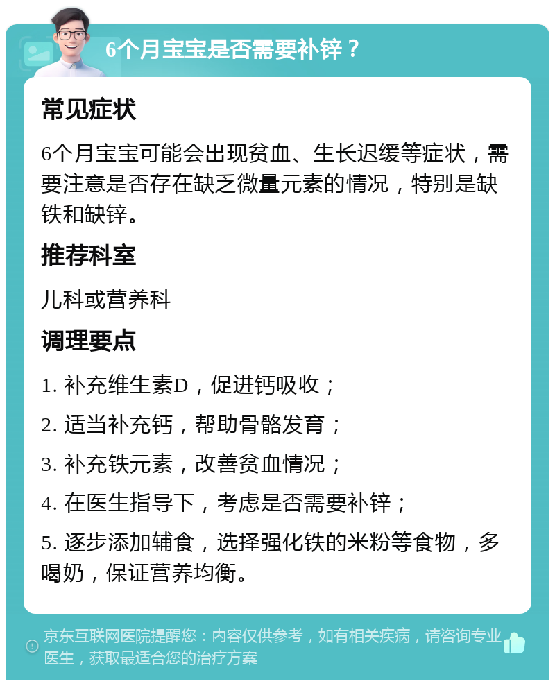 6个月宝宝是否需要补锌？ 常见症状 6个月宝宝可能会出现贫血、生长迟缓等症状，需要注意是否存在缺乏微量元素的情况，特别是缺铁和缺锌。 推荐科室 儿科或营养科 调理要点 1. 补充维生素D，促进钙吸收； 2. 适当补充钙，帮助骨骼发育； 3. 补充铁元素，改善贫血情况； 4. 在医生指导下，考虑是否需要补锌； 5. 逐步添加辅食，选择强化铁的米粉等食物，多喝奶，保证营养均衡。