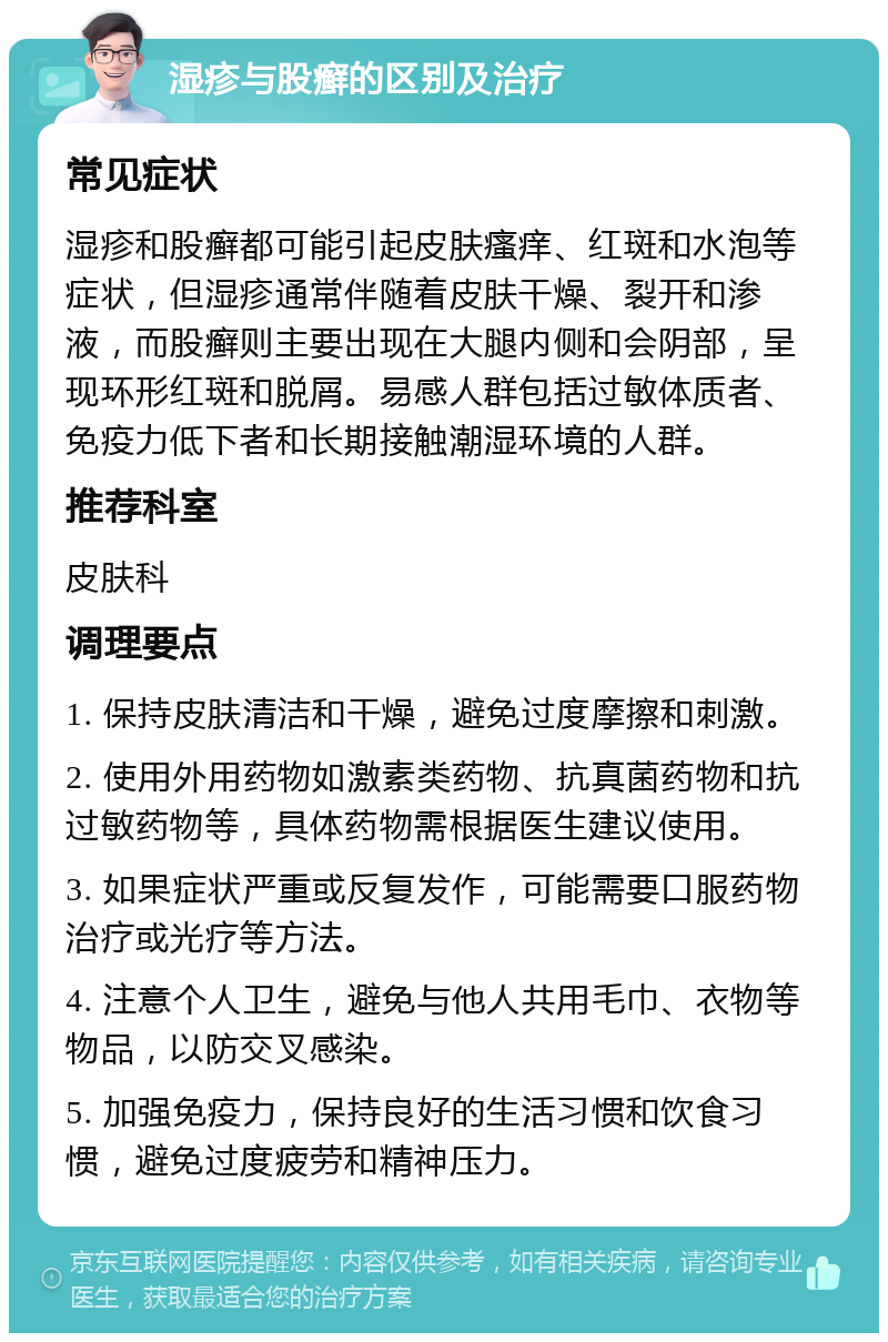 湿疹与股癣的区别及治疗 常见症状 湿疹和股癣都可能引起皮肤瘙痒、红斑和水泡等症状，但湿疹通常伴随着皮肤干燥、裂开和渗液，而股癣则主要出现在大腿内侧和会阴部，呈现环形红斑和脱屑。易感人群包括过敏体质者、免疫力低下者和长期接触潮湿环境的人群。 推荐科室 皮肤科 调理要点 1. 保持皮肤清洁和干燥，避免过度摩擦和刺激。 2. 使用外用药物如激素类药物、抗真菌药物和抗过敏药物等，具体药物需根据医生建议使用。 3. 如果症状严重或反复发作，可能需要口服药物治疗或光疗等方法。 4. 注意个人卫生，避免与他人共用毛巾、衣物等物品，以防交叉感染。 5. 加强免疫力，保持良好的生活习惯和饮食习惯，避免过度疲劳和精神压力。