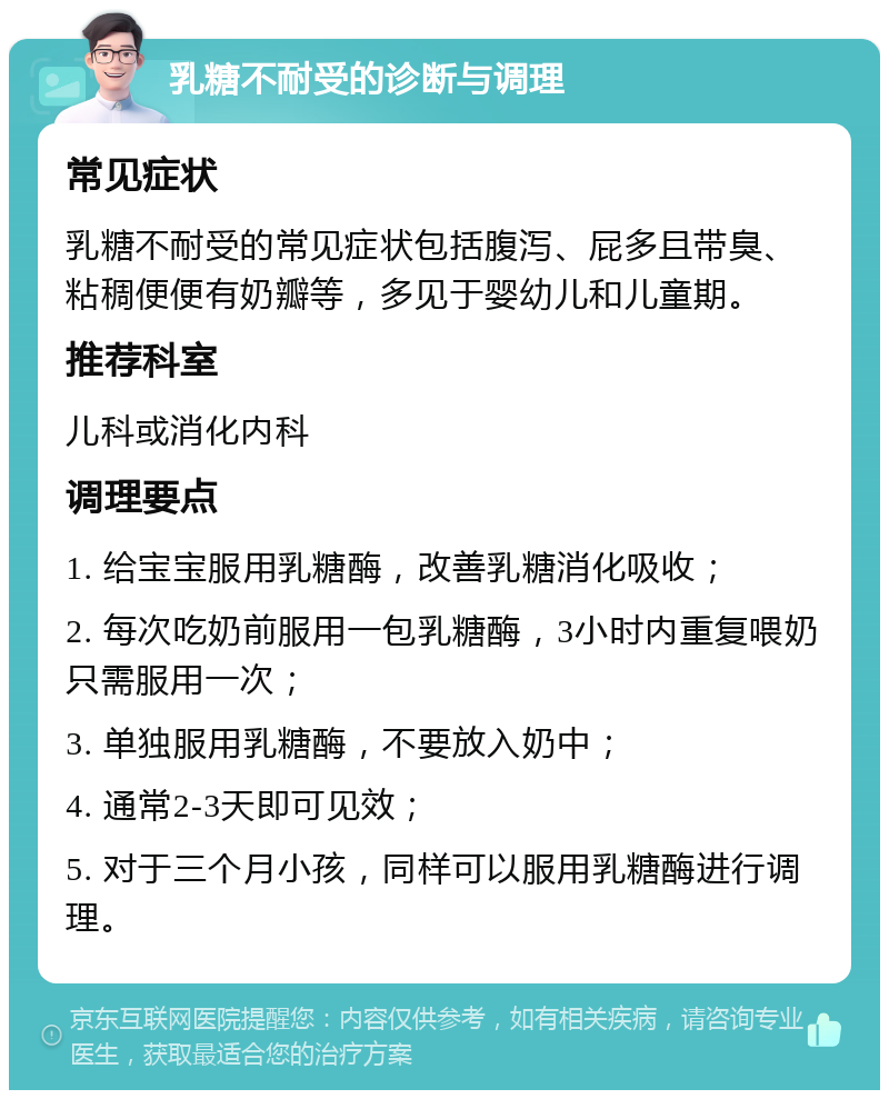 乳糖不耐受的诊断与调理 常见症状 乳糖不耐受的常见症状包括腹泻、屁多且带臭、粘稠便便有奶瓣等，多见于婴幼儿和儿童期。 推荐科室 儿科或消化内科 调理要点 1. 给宝宝服用乳糖酶，改善乳糖消化吸收； 2. 每次吃奶前服用一包乳糖酶，3小时内重复喂奶只需服用一次； 3. 单独服用乳糖酶，不要放入奶中； 4. 通常2-3天即可见效； 5. 对于三个月小孩，同样可以服用乳糖酶进行调理。