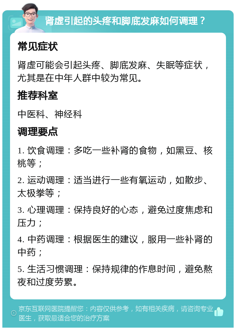 肾虚引起的头疼和脚底发麻如何调理？ 常见症状 肾虚可能会引起头疼、脚底发麻、失眠等症状，尤其是在中年人群中较为常见。 推荐科室 中医科、神经科 调理要点 1. 饮食调理：多吃一些补肾的食物，如黑豆、核桃等； 2. 运动调理：适当进行一些有氧运动，如散步、太极拳等； 3. 心理调理：保持良好的心态，避免过度焦虑和压力； 4. 中药调理：根据医生的建议，服用一些补肾的中药； 5. 生活习惯调理：保持规律的作息时间，避免熬夜和过度劳累。