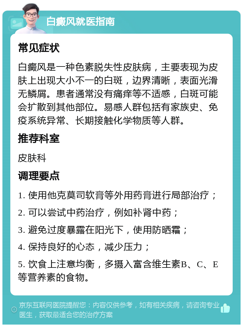 白癜风就医指南 常见症状 白癜风是一种色素脱失性皮肤病，主要表现为皮肤上出现大小不一的白斑，边界清晰，表面光滑无鳞屑。患者通常没有痛痒等不适感，白斑可能会扩散到其他部位。易感人群包括有家族史、免疫系统异常、长期接触化学物质等人群。 推荐科室 皮肤科 调理要点 1. 使用他克莫司软膏等外用药膏进行局部治疗； 2. 可以尝试中药治疗，例如补肾中药； 3. 避免过度暴露在阳光下，使用防晒霜； 4. 保持良好的心态，减少压力； 5. 饮食上注意均衡，多摄入富含维生素B、C、E等营养素的食物。