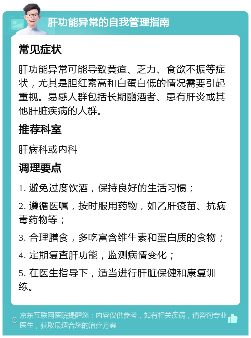 肝功能异常的自我管理指南 常见症状 肝功能异常可能导致黄疸、乏力、食欲不振等症状，尤其是胆红素高和白蛋白低的情况需要引起重视。易感人群包括长期酗酒者、患有肝炎或其他肝脏疾病的人群。 推荐科室 肝病科或内科 调理要点 1. 避免过度饮酒，保持良好的生活习惯； 2. 遵循医嘱，按时服用药物，如乙肝疫苗、抗病毒药物等； 3. 合理膳食，多吃富含维生素和蛋白质的食物； 4. 定期复查肝功能，监测病情变化； 5. 在医生指导下，适当进行肝脏保健和康复训练。