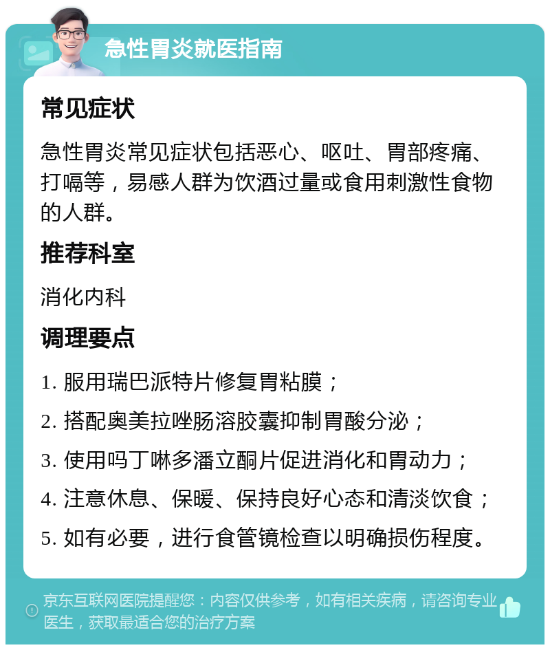 急性胃炎就医指南 常见症状 急性胃炎常见症状包括恶心、呕吐、胃部疼痛、打嗝等，易感人群为饮酒过量或食用刺激性食物的人群。 推荐科室 消化内科 调理要点 1. 服用瑞巴派特片修复胃粘膜； 2. 搭配奥美拉唑肠溶胶囊抑制胃酸分泌； 3. 使用吗丁啉多潘立酮片促进消化和胃动力； 4. 注意休息、保暖、保持良好心态和清淡饮食； 5. 如有必要，进行食管镜检查以明确损伤程度。