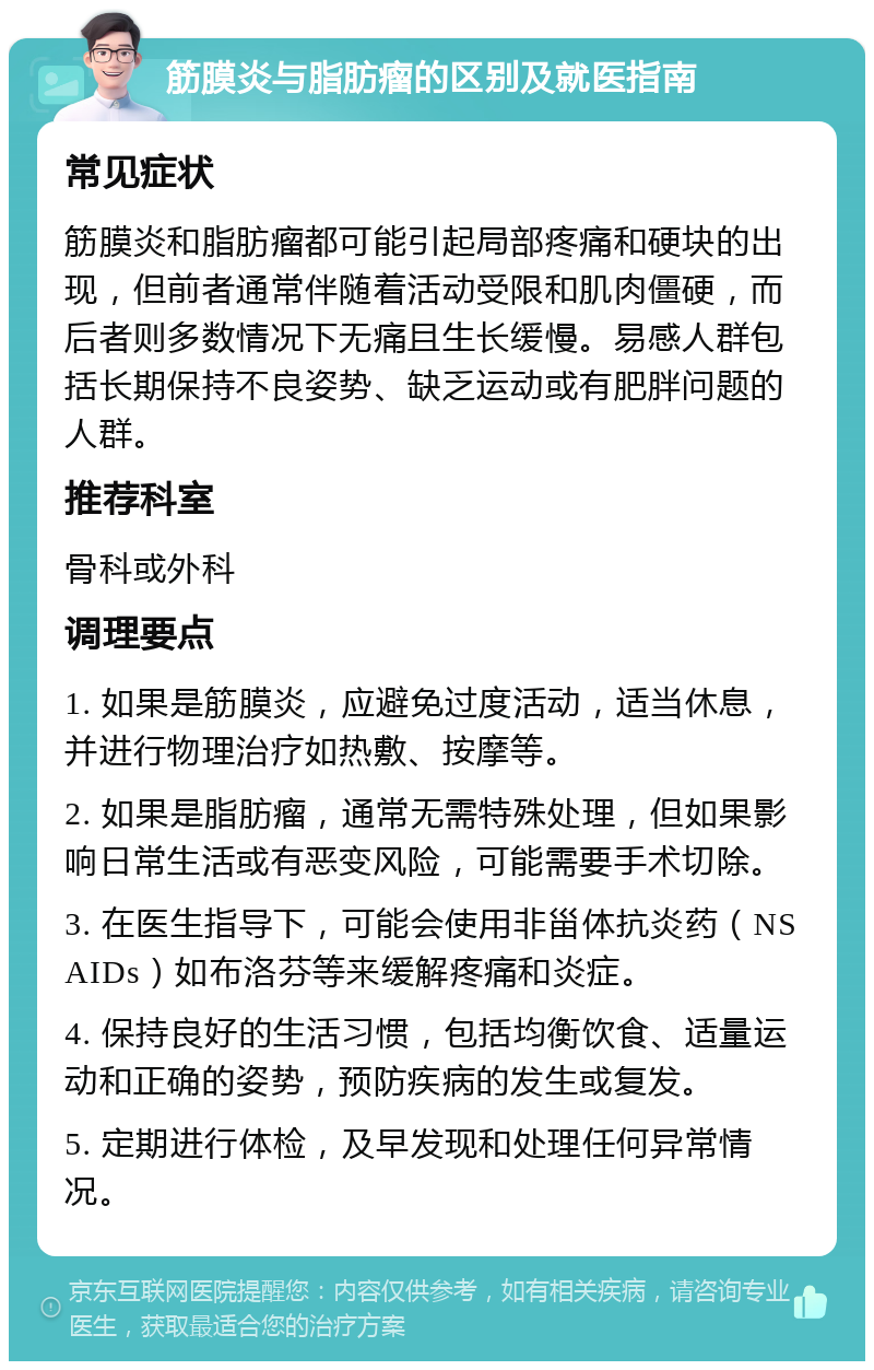 筋膜炎与脂肪瘤的区别及就医指南 常见症状 筋膜炎和脂肪瘤都可能引起局部疼痛和硬块的出现，但前者通常伴随着活动受限和肌肉僵硬，而后者则多数情况下无痛且生长缓慢。易感人群包括长期保持不良姿势、缺乏运动或有肥胖问题的人群。 推荐科室 骨科或外科 调理要点 1. 如果是筋膜炎，应避免过度活动，适当休息，并进行物理治疗如热敷、按摩等。 2. 如果是脂肪瘤，通常无需特殊处理，但如果影响日常生活或有恶变风险，可能需要手术切除。 3. 在医生指导下，可能会使用非甾体抗炎药（NSAIDs）如布洛芬等来缓解疼痛和炎症。 4. 保持良好的生活习惯，包括均衡饮食、适量运动和正确的姿势，预防疾病的发生或复发。 5. 定期进行体检，及早发现和处理任何异常情况。