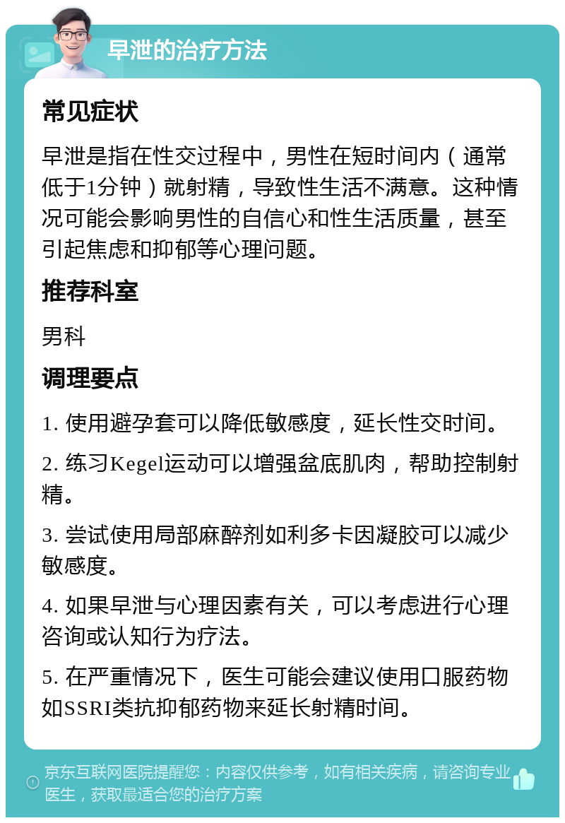 早泄的治疗方法 常见症状 早泄是指在性交过程中，男性在短时间内（通常低于1分钟）就射精，导致性生活不满意。这种情况可能会影响男性的自信心和性生活质量，甚至引起焦虑和抑郁等心理问题。 推荐科室 男科 调理要点 1. 使用避孕套可以降低敏感度，延长性交时间。 2. 练习Kegel运动可以增强盆底肌肉，帮助控制射精。 3. 尝试使用局部麻醉剂如利多卡因凝胶可以减少敏感度。 4. 如果早泄与心理因素有关，可以考虑进行心理咨询或认知行为疗法。 5. 在严重情况下，医生可能会建议使用口服药物如SSRI类抗抑郁药物来延长射精时间。