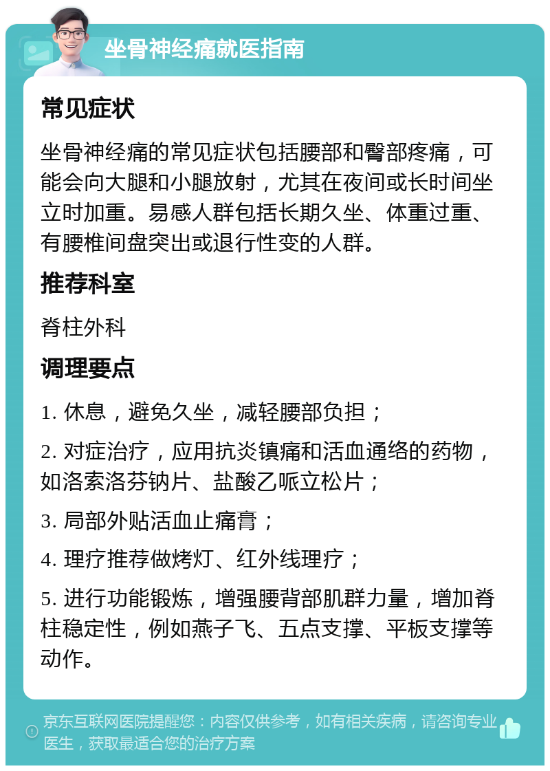 坐骨神经痛就医指南 常见症状 坐骨神经痛的常见症状包括腰部和臀部疼痛，可能会向大腿和小腿放射，尤其在夜间或长时间坐立时加重。易感人群包括长期久坐、体重过重、有腰椎间盘突出或退行性变的人群。 推荐科室 脊柱外科 调理要点 1. 休息，避免久坐，减轻腰部负担； 2. 对症治疗，应用抗炎镇痛和活血通络的药物，如洛索洛芬钠片、盐酸乙哌立松片； 3. 局部外贴活血止痛膏； 4. 理疗推荐做烤灯、红外线理疗； 5. 进行功能锻炼，增强腰背部肌群力量，增加脊柱稳定性，例如燕子飞、五点支撑、平板支撑等动作。