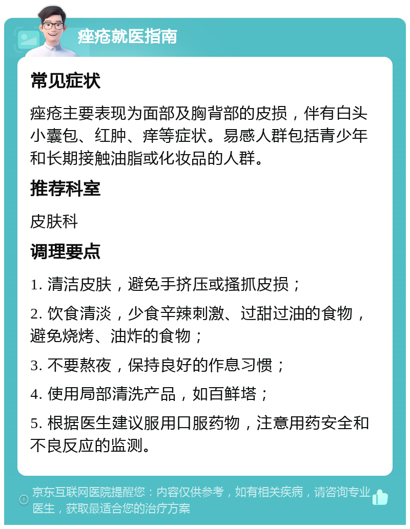 痤疮就医指南 常见症状 痤疮主要表现为面部及胸背部的皮损，伴有白头小囊包、红肿、痒等症状。易感人群包括青少年和长期接触油脂或化妆品的人群。 推荐科室 皮肤科 调理要点 1. 清洁皮肤，避免手挤压或搔抓皮损； 2. 饮食清淡，少食辛辣刺激、过甜过油的食物，避免烧烤、油炸的食物； 3. 不要熬夜，保持良好的作息习惯； 4. 使用局部清洗产品，如百鲜塔； 5. 根据医生建议服用口服药物，注意用药安全和不良反应的监测。