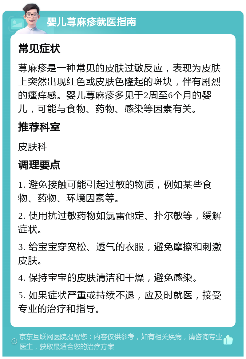 婴儿荨麻疹就医指南 常见症状 荨麻疹是一种常见的皮肤过敏反应，表现为皮肤上突然出现红色或皮肤色隆起的斑块，伴有剧烈的瘙痒感。婴儿荨麻疹多见于2周至6个月的婴儿，可能与食物、药物、感染等因素有关。 推荐科室 皮肤科 调理要点 1. 避免接触可能引起过敏的物质，例如某些食物、药物、环境因素等。 2. 使用抗过敏药物如氯雷他定、扑尔敏等，缓解症状。 3. 给宝宝穿宽松、透气的衣服，避免摩擦和刺激皮肤。 4. 保持宝宝的皮肤清洁和干燥，避免感染。 5. 如果症状严重或持续不退，应及时就医，接受专业的治疗和指导。