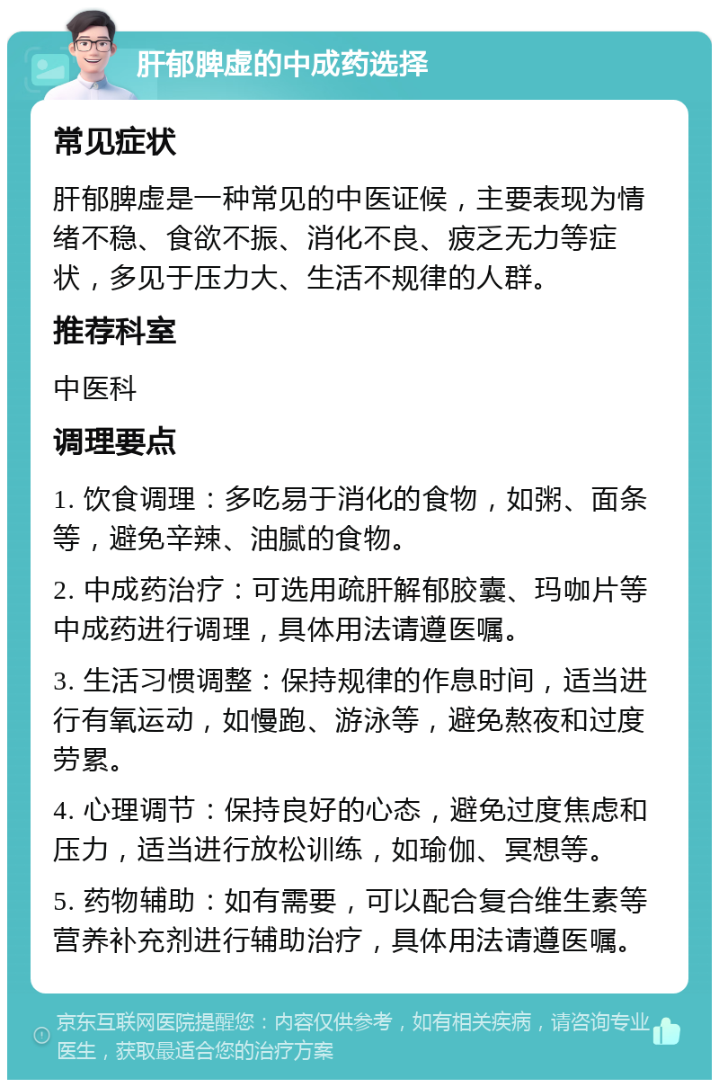 肝郁脾虚的中成药选择 常见症状 肝郁脾虚是一种常见的中医证候，主要表现为情绪不稳、食欲不振、消化不良、疲乏无力等症状，多见于压力大、生活不规律的人群。 推荐科室 中医科 调理要点 1. 饮食调理：多吃易于消化的食物，如粥、面条等，避免辛辣、油腻的食物。 2. 中成药治疗：可选用疏肝解郁胶囊、玛咖片等中成药进行调理，具体用法请遵医嘱。 3. 生活习惯调整：保持规律的作息时间，适当进行有氧运动，如慢跑、游泳等，避免熬夜和过度劳累。 4. 心理调节：保持良好的心态，避免过度焦虑和压力，适当进行放松训练，如瑜伽、冥想等。 5. 药物辅助：如有需要，可以配合复合维生素等营养补充剂进行辅助治疗，具体用法请遵医嘱。