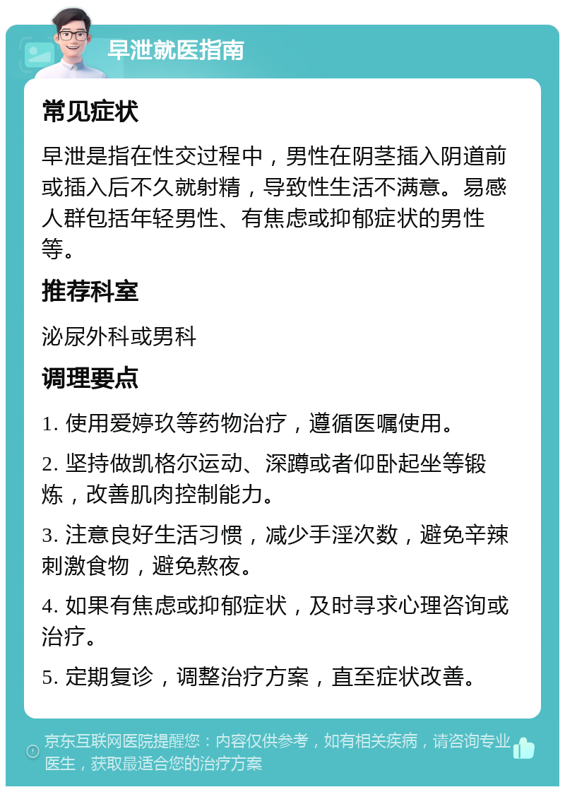 早泄就医指南 常见症状 早泄是指在性交过程中，男性在阴茎插入阴道前或插入后不久就射精，导致性生活不满意。易感人群包括年轻男性、有焦虑或抑郁症状的男性等。 推荐科室 泌尿外科或男科 调理要点 1. 使用爱婷玖等药物治疗，遵循医嘱使用。 2. 坚持做凯格尔运动、深蹲或者仰卧起坐等锻炼，改善肌肉控制能力。 3. 注意良好生活习惯，减少手淫次数，避免辛辣刺激食物，避免熬夜。 4. 如果有焦虑或抑郁症状，及时寻求心理咨询或治疗。 5. 定期复诊，调整治疗方案，直至症状改善。