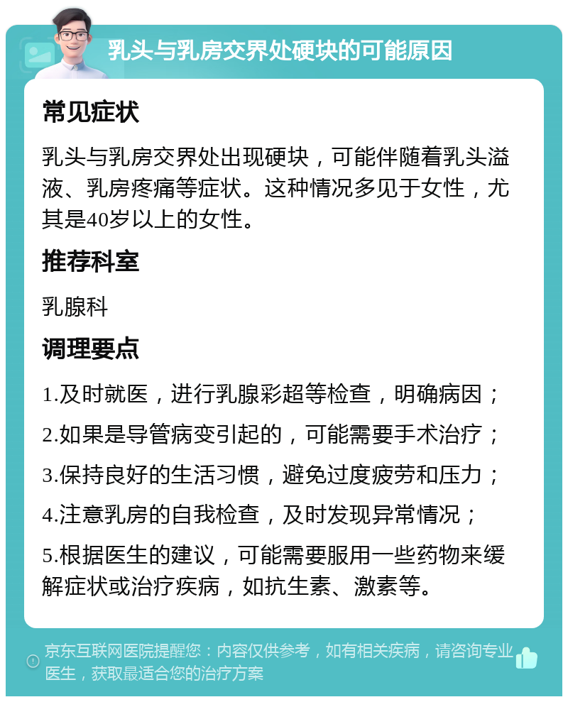 乳头与乳房交界处硬块的可能原因 常见症状 乳头与乳房交界处出现硬块，可能伴随着乳头溢液、乳房疼痛等症状。这种情况多见于女性，尤其是40岁以上的女性。 推荐科室 乳腺科 调理要点 1.及时就医，进行乳腺彩超等检查，明确病因； 2.如果是导管病变引起的，可能需要手术治疗； 3.保持良好的生活习惯，避免过度疲劳和压力； 4.注意乳房的自我检查，及时发现异常情况； 5.根据医生的建议，可能需要服用一些药物来缓解症状或治疗疾病，如抗生素、激素等。