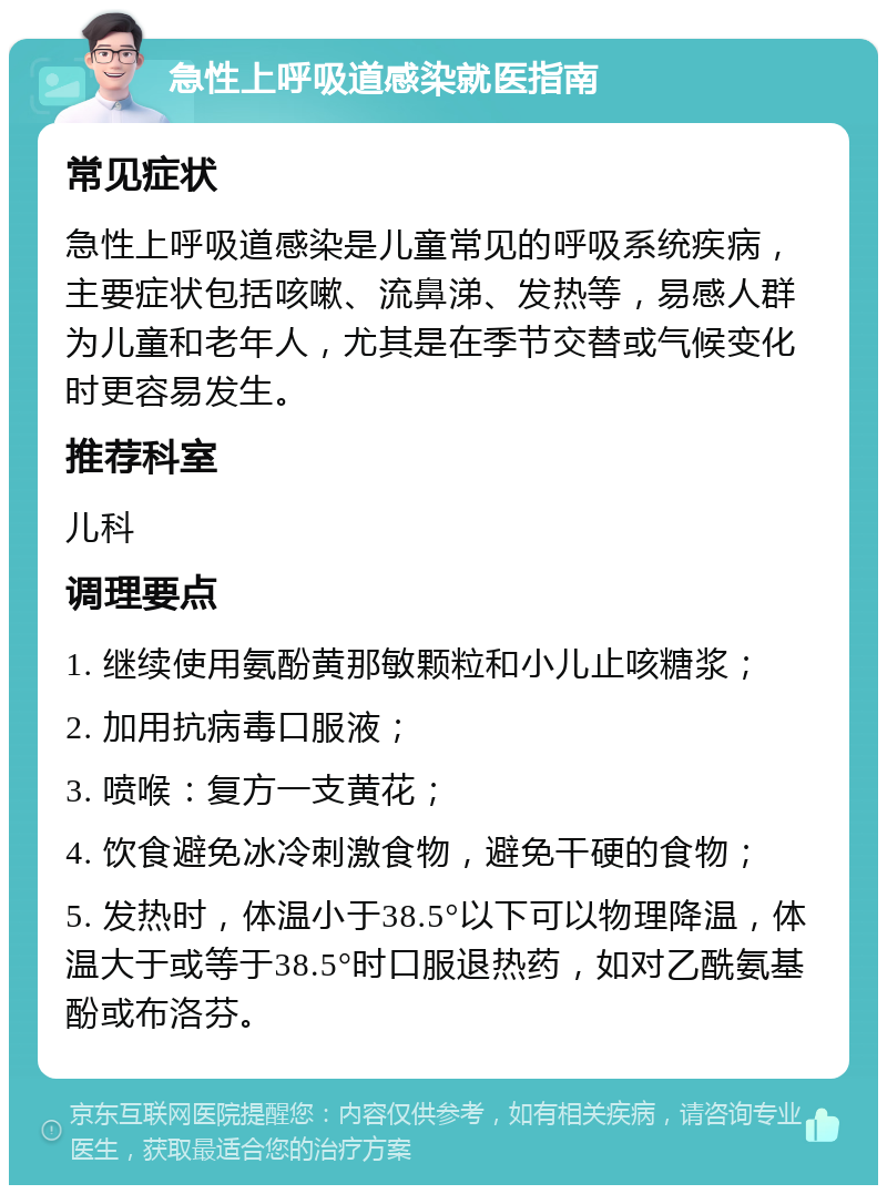 急性上呼吸道感染就医指南 常见症状 急性上呼吸道感染是儿童常见的呼吸系统疾病，主要症状包括咳嗽、流鼻涕、发热等，易感人群为儿童和老年人，尤其是在季节交替或气候变化时更容易发生。 推荐科室 儿科 调理要点 1. 继续使用氨酚黄那敏颗粒和小儿止咳糖浆； 2. 加用抗病毒口服液； 3. 喷喉：复方一支黄花； 4. 饮食避免冰冷刺激食物，避免干硬的食物； 5. 发热时，体温小于38.5°以下可以物理降温，体温大于或等于38.5°时口服退热药，如对乙酰氨基酚或布洛芬。