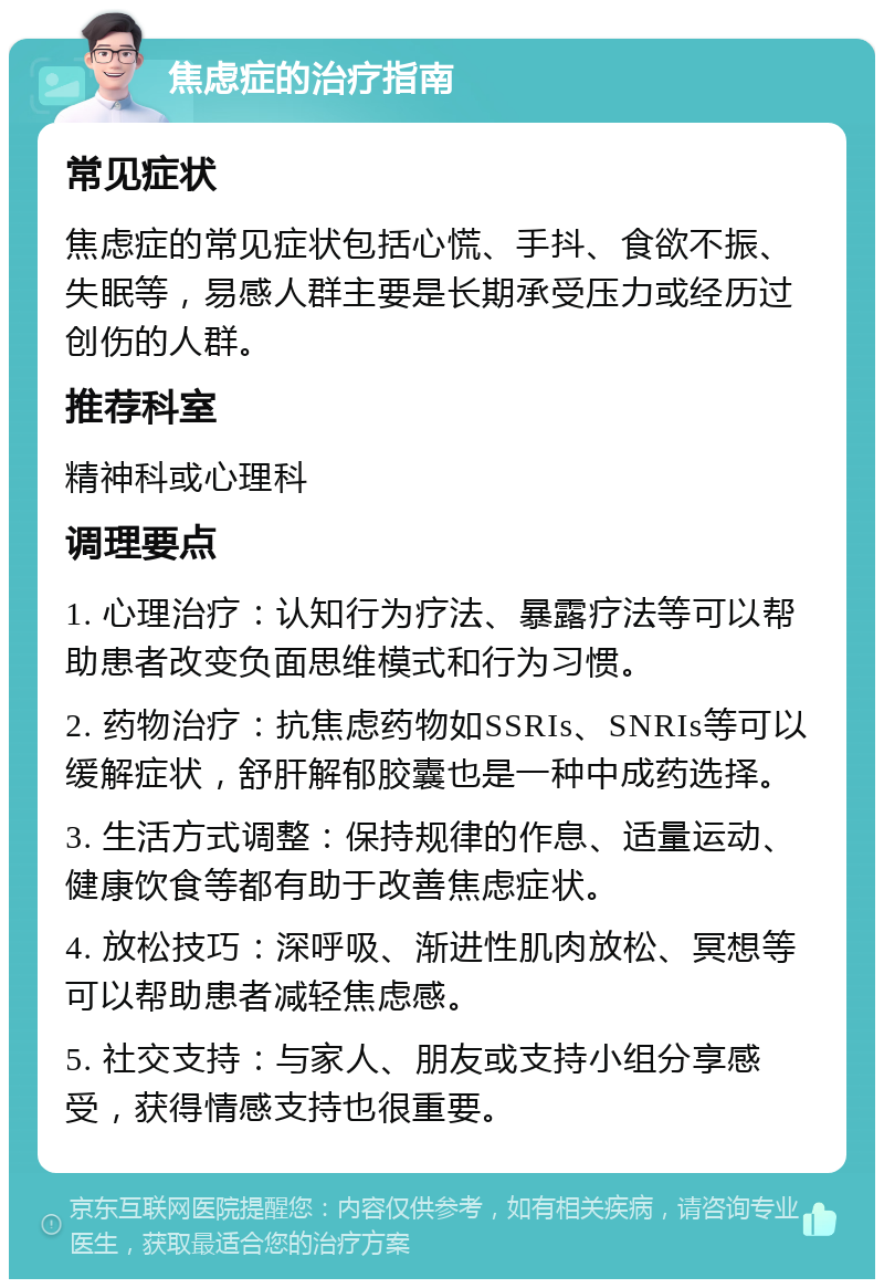 焦虑症的治疗指南 常见症状 焦虑症的常见症状包括心慌、手抖、食欲不振、失眠等，易感人群主要是长期承受压力或经历过创伤的人群。 推荐科室 精神科或心理科 调理要点 1. 心理治疗：认知行为疗法、暴露疗法等可以帮助患者改变负面思维模式和行为习惯。 2. 药物治疗：抗焦虑药物如SSRIs、SNRIs等可以缓解症状，舒肝解郁胶囊也是一种中成药选择。 3. 生活方式调整：保持规律的作息、适量运动、健康饮食等都有助于改善焦虑症状。 4. 放松技巧：深呼吸、渐进性肌肉放松、冥想等可以帮助患者减轻焦虑感。 5. 社交支持：与家人、朋友或支持小组分享感受，获得情感支持也很重要。