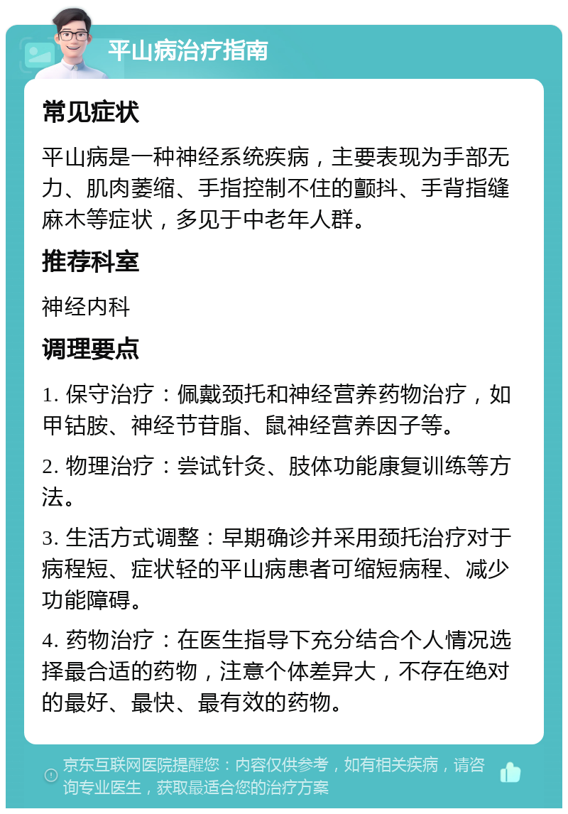 平山病治疗指南 常见症状 平山病是一种神经系统疾病，主要表现为手部无力、肌肉萎缩、手指控制不住的颤抖、手背指缝麻木等症状，多见于中老年人群。 推荐科室 神经内科 调理要点 1. 保守治疗：佩戴颈托和神经营养药物治疗，如甲钴胺、神经节苷脂、鼠神经营养因子等。 2. 物理治疗：尝试针灸、肢体功能康复训练等方法。 3. 生活方式调整：早期确诊并采用颈托治疗对于病程短、症状轻的平山病患者可缩短病程、减少功能障碍。 4. 药物治疗：在医生指导下充分结合个人情况选择最合适的药物，注意个体差异大，不存在绝对的最好、最快、最有效的药物。