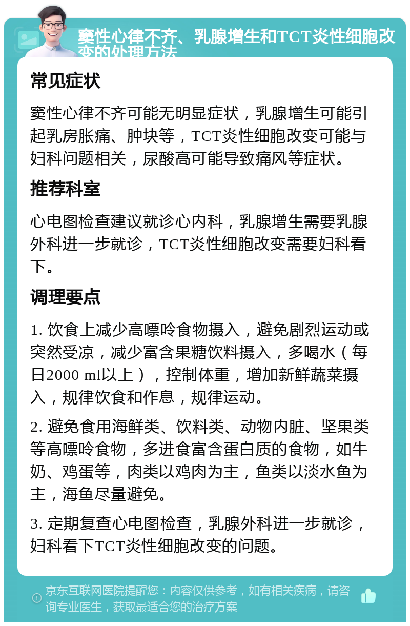 窦性心律不齐、乳腺增生和TCT炎性细胞改变的处理方法 常见症状 窦性心律不齐可能无明显症状，乳腺增生可能引起乳房胀痛、肿块等，TCT炎性细胞改变可能与妇科问题相关，尿酸高可能导致痛风等症状。 推荐科室 心电图检查建议就诊心内科，乳腺增生需要乳腺外科进一步就诊，TCT炎性细胞改变需要妇科看下。 调理要点 1. 饮食上减少高嘌呤食物摄入，避免剧烈运动或突然受凉，减少富含果糖饮料摄入，多喝水（每日2000 ml以上），控制体重，增加新鲜蔬菜摄入，规律饮食和作息，规律运动。 2. 避免食用海鲜类、饮料类、动物内脏、坚果类等高嘌呤食物，多进食富含蛋白质的食物，如牛奶、鸡蛋等，肉类以鸡肉为主，鱼类以淡水鱼为主，海鱼尽量避免。 3. 定期复查心电图检查，乳腺外科进一步就诊，妇科看下TCT炎性细胞改变的问题。