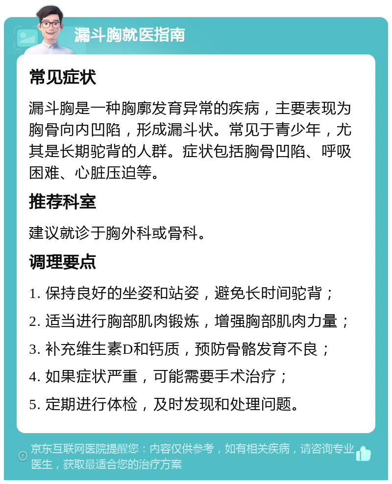 漏斗胸就医指南 常见症状 漏斗胸是一种胸廓发育异常的疾病，主要表现为胸骨向内凹陷，形成漏斗状。常见于青少年，尤其是长期驼背的人群。症状包括胸骨凹陷、呼吸困难、心脏压迫等。 推荐科室 建议就诊于胸外科或骨科。 调理要点 1. 保持良好的坐姿和站姿，避免长时间驼背； 2. 适当进行胸部肌肉锻炼，增强胸部肌肉力量； 3. 补充维生素D和钙质，预防骨骼发育不良； 4. 如果症状严重，可能需要手术治疗； 5. 定期进行体检，及时发现和处理问题。