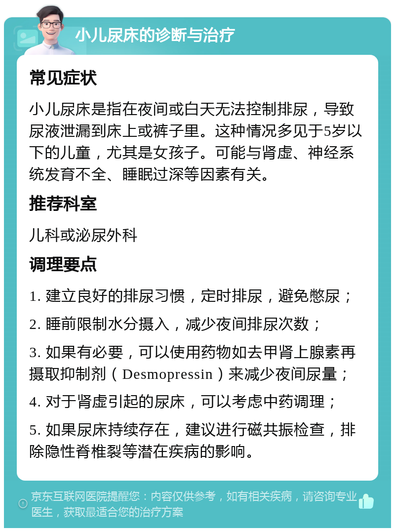 小儿尿床的诊断与治疗 常见症状 小儿尿床是指在夜间或白天无法控制排尿，导致尿液泄漏到床上或裤子里。这种情况多见于5岁以下的儿童，尤其是女孩子。可能与肾虚、神经系统发育不全、睡眠过深等因素有关。 推荐科室 儿科或泌尿外科 调理要点 1. 建立良好的排尿习惯，定时排尿，避免憋尿； 2. 睡前限制水分摄入，减少夜间排尿次数； 3. 如果有必要，可以使用药物如去甲肾上腺素再摄取抑制剂（Desmopressin）来减少夜间尿量； 4. 对于肾虚引起的尿床，可以考虑中药调理； 5. 如果尿床持续存在，建议进行磁共振检查，排除隐性脊椎裂等潜在疾病的影响。